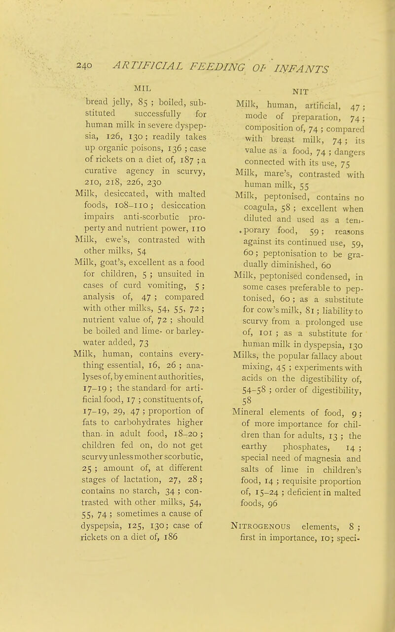 MIL bread jelly, 85 ; boiled, sub- stituted successfully for human milk in severe dyspep- sia, 126, 130; readily takes up organic poisons, 136 ; case of rickets on a diet of, 187 ; a curative agency in scurvy, 210, 218, 226, 230 Milk, desiccated, with malted foods, 108-110; desiccation impairs anti-scorbutic pro- perty and nutrient power, no Milk, ewe's, contrasted with other milks, 54 Milk, goat's, excellent as a food for children, 5 ; unsuited in cases of curd vomiting, 5 ; analysis of, 47 ; compared with other milks, 54, 55, 72 ; nutrient value of, 72 ; should be boiled and lime- or barley- water added, 73 Milk, human, contains every- thing essential, 16, 26 ; ana- lyses of, by eminent authorities, 17-19 ; the standard for arti- ficial food, 17 ; constituents of, 17-19, 29, 47 ; proportion of fats to carbohydrates higher than, in adult food, 18-20 ; children fed on, do not get scurvy unless mother scorbutic, 25 ; amount of, at different stages of lactation, 27, 28 ; contains no starch, 34 ; con- trasted with other milks, 54, 55, 74 ; sometimes a cause of dyspepsia, 125, 130; case of rickets on a diet of, 186 NIT Milk, human, artificial, 47 ; mode of preparation, 74; composition of, 74 ; compared with breast milk, 74; its value as a food, 74 ; dangers connected with its use, 75 Milk, mare's, contrasted with human milk, 55 Milk, peptonised, contains no coagula, 58 ; excellent when diluted and used as a lem- .porary food, 59; reasons against its continued use, 59, 60; peptonisation to be gra- dually diminished, 60 Milk, peptonised condensed, in some cases preferable to pep- tonised, 60; as a substitute for cow's milk, 81; liability to scurvy from a prolonged use of, loi ; as a substitute for human milk in dyspepsia, 130 Milks, the popular fallacy about mixing, 45 ; experiments with acids on the digestibility of, 54-58 ; order of digestibility, 58 Mineral elements of food, 9; of more importance for chil- dren than for adults, 13 ; the earthy phosphates, 14 ; special need of magnesia and salts of lime in children's food, 14 ; requisite proportion of, 15-24 ; deficient in malted foods, 96 Nitrogenous elements, 8 ; first in importance, 10; speci-