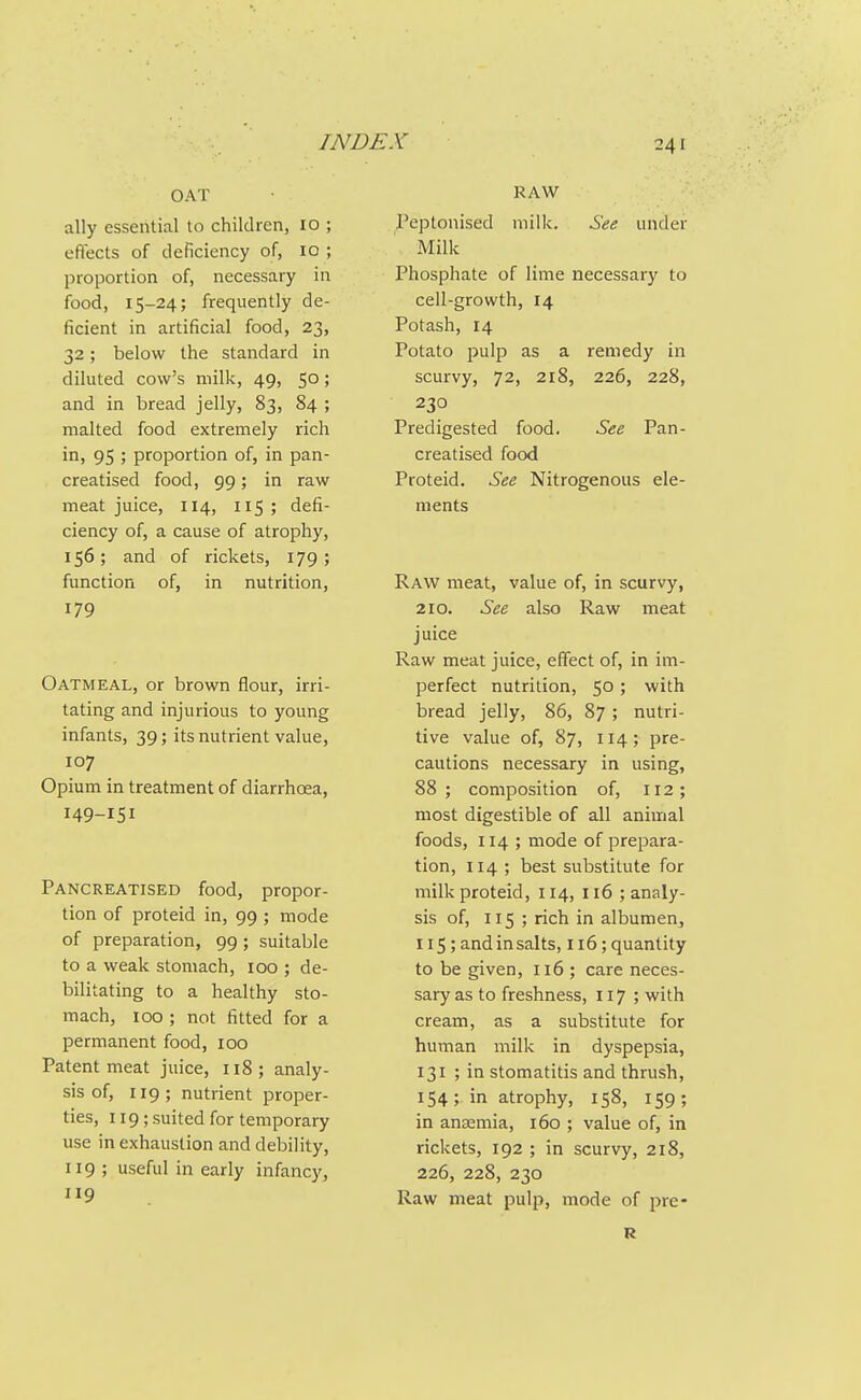 OAT ally essential to children, 10 ; efiects of deficiency of, 10 ; proportion of, necessary in food, 15-24; frequently de- ficient in artificial food, 23, 32; below the standard in diluted cow's milk, 49, 50; and in bread jelly, 83, 84 ; malted food extremely rich in, 95 ; proportion of, in pan- creatised food, 99; in raw meat juice, 114, 115; defi- ciency of, a cause of atrophy, 156; and of rickets, 179; function of, in nutrition, 179 Oatmeal, or brown flour, irri- tating and injurious to young infants, 39; its nutrient value, 107 Opium in treatment of diarrhcEa, 149-151 Pancreatised food, propor- tion of proteid in, 99 ; mode of preparation, 99 ; suitable to a weak stomach, 100 ; de- bilitating to a healthy sto- mach, 100 ; not fitted for a permanent food, 100 Patent meat juice, 118; analy- sis of, 119; nutrient proper- ties, 119; suited for temporary use in exhaustion and debility, 119; useful in early infancy, 119 RAW Peptonised milk. See under Milk Phosphate of lime necessary to cell-growth, 14 Potash, 14 Potato pulp as a remedy in scurvy, 72, 218, 226, 228, 230 Predigested food. See Pan- creatised food Proteid. See Nitrogenous ele- ments Raw meat, value of, in scurvy, 210. See also Raw meat juice Raw meat juice, effect of, in im- perfect nutrition, 50 ; with bread jelly, 86, 87 ; nutri- tive value of, 87, 114; pre- cautions necessary in using, 88; composition of, 112; most digestible of all animal foods, 114 ; mode of prepara- tion, 114 ; best substitute for milk proteid, 114, 116 ; analy- sis of, 115 ; rich in albumen^ 115; and in salts, 116; quantity to be given, 116 ; care neces- sary as to freshness, 117; with cream, as a substitute for human milk in dyspepsia, 131 ; in stomatitis and thrush, 154; in atrophy, 158, 159; in ansemia, 160 ; value of, in rickets, 192 ; in scurvy, 218, 226, 228, 230 Raw meat pulp, mode of pre- R