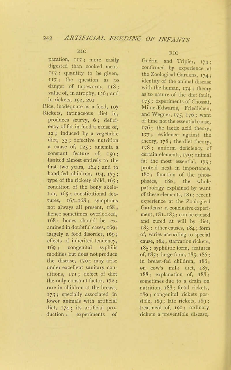 RIC paration, 117; more easily digested than cooked meat, 117; quantity to be given, 117; the question as to danger of tapeworm, 118; value of, in atrophy, 156; and in rickets, 192, 201 Rice, inadequate as a food, 107 Rickets, farinaceous diet in, produces scurvy, 6; defici- ency of fat in food a cause of, 12 ; induced by a vegetable diet, 33 ; defective nutrition a cause of, 125 ; anaemia a constant feature of, 159; limited almost entirely to the first two years, 164; and to hand-fed children, 164, 173; type of the rickety child, 165; condition of the bony skele- ton, 165 ; constitutional fea- tures, 165-168 ; symptoms not always all present, 168 ; hence sometimes overlooked, 168; bones should be ex- amined in doubtful cases, 169; largely a food disorder, 169 ; effects of inherited tendency, 169 ; congenital syphilis modifies but does not produce the disease, 170; may arise under excellent sanitary con- ditions, 171 ; defect of diet the only constant factor, 172; rare in children at the breast, 173 ; specially associated in lower animals with artificial diet, 174; its artificial pro- duction : experiments of RIC Gu^rin and Tripier, 174; confirmed by experience at the Zoological Gardens, 174 ; identity of the animal disease with the human, 174 ; theory as to nature of the diet fault, 175; experiments of Chossat, Milne-Edwards, Friedleben, and Wegner, 175, 176 ; want of lime not the essential cause, 176; the lactic acid theory, 177; evidence against the theory, 178 ; the diet theory, 178; uniform deficiency of certain elements, 179; animal fat the most essential, 179; proteid next in importance, 180; function of the phos- phates, 180; the whole pathology explained by want of these elements, 181; recent experience at the Zoological Gardens: a conclusive experi- ment, 181-183; can be caused and cured at will by diet, 183 ; other causes, 184 ; form of, varies according to special cause, 184; starvation rickets, 185 ; syphilitic form, features of, 185 ; large form, 185, 186; in breast-fed children, 186; on cow's milk diet, 187, 188; explanation of, 188 ; sometimes due to a drain on nutrition, 188; foetal rickets, 189 ; congenital rickets pos- sible, 189 ; late rickets, 1S9 ; treatment of, 190; ordinary rickets a preventible disease,