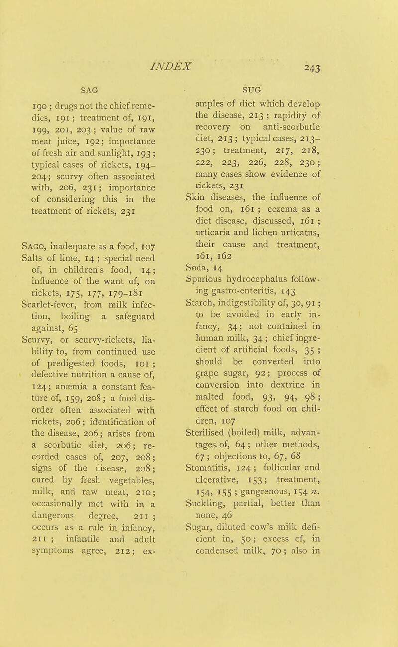 SAG 190 ; drugs not the chief reme- dies, 191 ; treatment of, 191, 199, 201, 203 ; value of raw meat juice, 192; importance of fresh air and sunlight, 193; typical cases of rickets, 194- 204; scurvy often associated with, 206, 231; importance of considering this in the treatment of rickets, 231 Sago, inadequate as a food, 107 Salts of lime, 14 ; special need of, in children's food, 14; influence of the want of, on rickets, 175, 177, 179-181 Scarlet-fever, from milk infec- tion, boiling a safeguard against, 65 Scurvy, or scurvy-rickets, lia- bility to, from continued use of predigested foods, loi ; defective nutrition a cause of, 124; ansemia a constant fea- ture of, 159, 208; a food dis- order often associated with rickets, 206; identification of the disease, 206; arises from a scorbutic diet, 206; re- corded cases of, 207, 208; signs of the disease, 208; cured by fresh vegetables, milk, and raw meat, 210; occasionally met with in a dangerous degree, 211 ; occurs as a rule in infancy, 211 ; infantile and adult symptoms agree, 212; ex- SUG amples of diet which develop the disease, 213 ; rapidity of recovery on anti-scorbutic diet, 213; typical cases, 213- 230; treatment, 217, 218, 222, 223, 226, 228, 230; many cases show evidence of rickets, 231 Skin diseases, the influence of food on, 161 ; eczema as a diet disease, discussed, 161 ; urticaria and lichen urticatus, their cause and treatment, 161, 162 Soda, 14 Spurious hydrocephalus follow- ing gastro-enteritis, 143 Starch, indigestibility of, 30, 91; to be avoided in early in- fancy, 34; not contained in human milk, 34; chief ingre- dient of artificial foods, 35 ; should be converted into grape sugar, 92; process of conversion into dextrine in malted food, 93, 94, 98; effect of starch food on chil- dren, 107 Sterilised (boiled) milk, advan- tages, of, 64; other methods, 67 ; objections to, 67, 68 Stomatitis, 124; follicular and ulcerative, 153; treatment, 154. 15s ; gangrenous, 154 n. Suckling, partial, better than none, 46 Sugar, diluted cow's milk defi- cient in, 50; excess of, in condensed milk, 70; also in