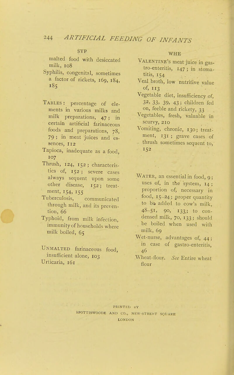 SYP malted food with desiccated milk, io8 Syphilis, congenital, sometimes a factor of rickets, 169, 184, I8S Tables \ percentage of ele- ments in various milks and milk preparations, 47; in certain artificial farinaceous foods and preparations, 78, 79 ; in meat juices and es- sences, 112 Tapioca, inadequate as a food, 107 Thrush, 124, 152 ; characteris- tics of, 152 ; severe cases always sequent upon some other disease, 152; treat- ment, 154, 155 Tuberculosis, communicated through milk, and its preven- tion, 66 Typhoid, from milk infection, immunity of households where milk boiled, 65 Unmalted farinaceous food, insufficient alone, 103 Urticaria, 161 WHE Valentine's meat juice in gas- tro-enteritis, 147 ; in stoma- titis, 154 Veal broth, low nutritive value of, 113 Vegetable diet, insufficiency of, 32, 33, 39, 43; children fed on, feeble and rickety, 33 Vegetables, fresh, valuable in scurvy, 210 Vomiting, chronic, 130; treat- ment, 131 ; grave cases of thrush sometimes sequent to,' 152 Water, an essential in food, 9; uses of, in the system, 14; proportion of, necessary in . food, 15-24 ; proper quantity to bQ added to cow's milk, 48-51, 90, 133.; to con- densed milk, 70, 133; should be boiled when used with milk, 69 Wet-nurse, advantages of, 44; in case of gastro-enteritis, 46 Wheat-flour. See Entire wheat flour ITilNTRIj i!Y SPOTTISVVOODE AND CO., NliW-STREKT SQUARE LONDON