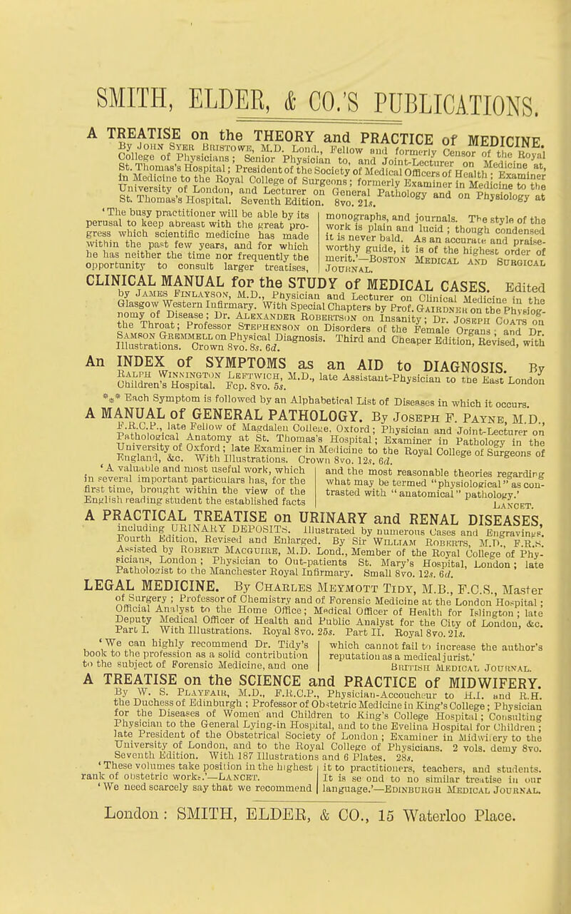 Col^ge of Physicians; Senior Physician to, and Joint-Lecturer on Med cin^ at St Thomas's Hospital; Presidentof the Society of Medical Officers of Health- Smin-; to Medicine to the Royal College of Surgeons; formerly L^ner in Cdickrto?h« University of Lond<,n, and Lecturer on General Pathology and on Phystoloev at St. Thomas's Hospital. Seventh Edition. 8vo. 21.9. f nyaioiogy at ' The busy practitioner will bo able by its perusal to keep abreast with the great pro- gress which scientific medicine has made within the past few years, and for which he has neither the time nor frequently the opportunity to consult larger treatises. monographs, and journals. Tbe style of the work IS plain and lucid ; though condensed 11 is never bald. As an accurate, and praise- worthy guide, it is of the highest order of merit.'—Boston Medicai. and Surgicai, JOUIiNAL. CLINICAL MANUAL for the STUDY of MEDICAL CASES. Edited by James PiNLAYSo.v, M.D., Physician and Lecturer on CUnicaT Medicine in the Glasgow Western InBrmary. With Special Chapters by Prof. Gairdneh on tbrphv.ine- nomy of Disease; Dr. Alexander Robertson on Insani y; Dr j^isEPH Coa- s on the Throat; Professor Stephenson on Disorders of the Female Organs and C I^=tlts^:Xor s'v'o^^^^^ ^'^-P- Edit&s^eSfw^^h An INDEX of SYMPTOMS as an AID to DIAGNOSIS. By ^S^^^ S'svTf;.'- - -e East Londo^ Each Symptom is followed by an Alphabetical List of Diseases in which it occurs A MANUAL of GENERAL PATHOLOGY. By Joseph F Payne M D pLh^^m,-'''f°* 'f'^g?'''^ O^fo'''^; Physician and Joint-Lecturer on PatholOBical Anatomy at St. Thomas's Hospital; Examiner in Pathology in the ^niZ'i^ ^x°* °w°M Vn*'! Examiner in Medicine to the Royal College of Sa^geons of England, &c. With Dlustrations. Crown 8vo. 12.! 6d s ui. _ ' A valuable and most useful work, which and the most reasonable theories regarding m several important particulars has, for the what may be termed physiological ascon- first time, brought within the view of the trasted with anatomical pathology.' English reading student the established facts Lancet A PRACTICAL TREATISE on URINARY and RENAL DISEASES moluduig URINARY DEPOSITS. Illustrated by numerous Cases and Engravings. Fourth Edition. Eevised and Enlarged. By Sir Willtam Robhrts, M D? F R .s Assisted by Robert Macguihb, M.D. Lond., Member of the Royal College'of Phy- sicians, London; Physician to Out-patients St. Mary's Hospital, Loudon; late Patholosist to the Manchester Royal Infirmary. Small 8vo. 12.s. 6i/. LEGAL MEDICINE. By Charles Meymott Tidy, M.B., F.C.S., Master of Surgery ; Professor of Chemistry and of Forensic Medicine at the London Hospital • Official Analyst to the Home OfBoe; Medical Officer of Health for Islington - late Deputy Medical Officer of Health and Public Analyst for the City of London, &c. Part I. With Illustrations. Royal 8vo. 25s. Part II. Royal 8vo. lis. ' We can highly recommend Dr. Tidy's which cannot fail to increase the author's book to the profession as a solid contribution reputation as a medical jurist' t.) the subject of Forensic Medicine, and one British Mkdical JoiTiiy.\L. A TREATISE on the SCIENCE and PRACTICE of MIDWIFERY. By W. S. PLAYFAitt, M.D., P.R.C.P., Physician-Accoucheur to ILI. and R.H. the Duchess of Edinburgh ; Professor of Obstetric Medicine in King's College - Physician for the Diseases of Women and Children to King's College Hospital; Consulting Physician to the General Lying-in Hospital, and to the Evelina Hospital for Children ; late President of the Obstetrical Society of London ; B.Kamiuer in Midwiiery to the University of London, and to the Royal College of Physicians. 2 vols, demy 8vo Seventh Edition. With 187 Illustrations and 6 Plates. 28* ' These volumes take position in the highest rank of obstetric work;.'—Lancet. ' We need scarcely say that we recommend it to practitioners, teachers, and students. It is se oud to no similar trentise in our language.'—Bdinburgu Medical Journal.