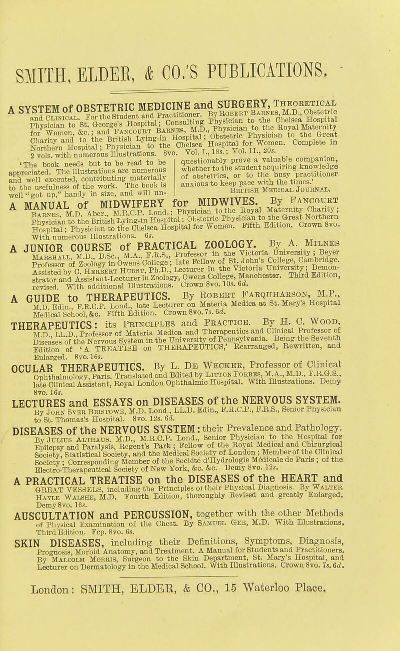 A SYSTEM Of OBSTETRIC MEDICINE and SURGERY, Theoeetical 2 vols, with numerous Illustrations. 8vo. Vol. I., 18s., Vol. ii., . Tho honk needs but to be read to be questionably prove a valuab e companion, A MANUAL of MIDWIFERY fOP MIDWIVES. By Fancouet ilR.Ff MD Abef M.^O.P. Lond.; Physician to the Koyal Maternity Chanty; ?hwS^nt.;theBrit^h Lying-in Hospital: Obstetric Physician to the Great Northern KitaT;%Sc™ I-ytH Edition. Crown 8vo. With numerous Illustrations. 6*. A JUNIOR COURSE of PRACTICAL ZOOLOGY. By A. Milnes M.««;7,T Mn DSc MA F.R.S., Professor in the Victoria University; Beyer Kssor of SoSIn Owens Coilege late Fellow of St. John's College, Cambridge. A==i=fBrt hv P HSRTHuiiST Ph.D. Lecturer in the Victoria University; Demon- strator an^ L'fstrrec^rtaZoolob, Owens college, Manchester. Third Edition, revised With additional Illustrations. Crown 8vo. 10s. 6d. A GUIDE to THERAPEUTICS. By Eobeet Faequhabson M.P. MD Bdin., F.E.C.P. Lond., late Lecturer on Materia Medica at St. Marys Hospital Medical School, &c. Fifth Edition. Crown 8vo. 7s. 6d. THERAPEUTICS: its Peinciplbs and Peaotice. By H. C. Wood, MD LLD Professor of Materia Medica and Therapeutics and Clinical Professor of Diseases of the Nervous System in the University of Pennsylvania. Bemg the Seventh Edition of ' A TREATISE on THERAPEUTICS,' Rearranged, Rewritten, and Enlarged. 8vo. 16s. OCULAR THERAPEUTICS. By L. De Wbckee, Professor of Clinical OnhthalmolojfV. Paris. Translated and Edited by Littok Forbes, M.A., M.D., F.R.G.S., late CUnical Assistant, Royal London Ophthalmic Hospital. With Illustrations. Demy 8vo. 16s. LECTURES and ESSAYS on DISEASES of the NERVOUS SYSTEM. By John Sver Brwtowe, M.D. Lend., LL.D. Bdin., F.R.C.P., F.R.S., Senior Physician to St. Thomas's Hospital. 8vo. 12s. Gd. DISEASES of the NERVOUS SYSTEM: their Prevalence and Pathology. By Julius Althaub. M.D., M.R.C.P. Lond., Senior Physician to the Hospital for Epilepsy and Paralysis, Regent's Park ; Fellow of the Royal Medical and Chirurgical Society, Statistical Society, and the Medical Society of London ; Member of the Clinical Society ; Corresponding Member of the Soci6t6 d'Hydrologie M6dicale de Pans ; of the Electro-Therapeutical Society of New York, &c. &c. Demy 8vo. 12s. A PRACTICAL TREATISE on the DISEASES of the HEART and GREAT VBSriELS, including the Principles or their Physical Diagnosis. By Walter Hayle Walshe, M.D. Fourth Edition, thoroughly Revised and greatly Enlarged. DemySvo. 16s. AUSCULTATION and PERCUSSION, together with the other Methods of Pliysical E-vamiuation of the Chest. By Samuel Gee, M.D. With Illustrations. Third Edition. Fop. 8vo. 6s. SKIN DISEASES, including their Definitions, Symptoms, Diagnosis, Prognosis, Morbid Anatomy, and Treatment. A Manual for Students and Practitioners. By Malcolm Morris, Surgeon to the Skin Department, St. Mary's Hospital, and Lecturer on Dermatology in the Medical School. With lUustrations. Crown 8vo. 7s. 6d.