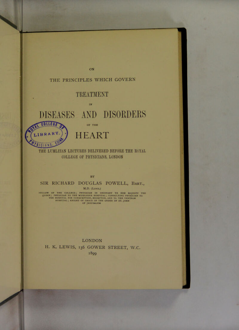 ON THE PRINCIPLES WHICH GOVERN TREATMENT IN DISEASES AND DISORDERS OF THE HEART THE LDMLEIAN LECTURES DELIVERED BEFORE THE ROYAL COLLEGE OF PHYSICIANS, LONDON BY SIR RICHARD DOUGLAS POWELL, Bart., M.D. (Lond.) FELLOW OF THE COLLEGE; PHVStCIAN IN ORDINARY TO HER MAJESTY THE queen; PHYSICIAN TO THE MIDDLESEX HOSPITAL; CONSULTING PHYSICIAN TO THE HOSPITAL FOR CONSUMPTION, BROMPTON, AND TO THE VENTNOR HOSPITAL; KNIGHT OF GRACE OF THE ORDER OF ST.JOHN OF JERUSALEM LONDON H. K. LEWIS, 136 GOWER STREET, W.C. 1899