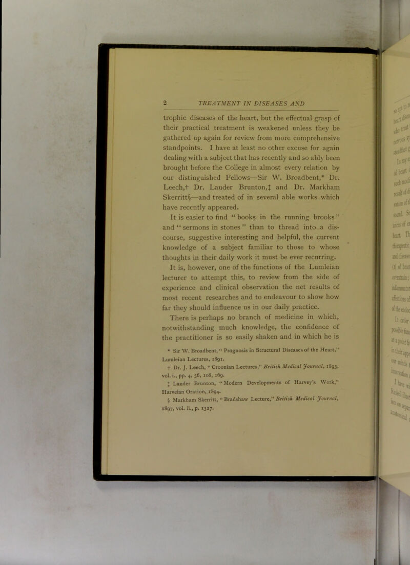 trophic diseases of the heart, but the effectual grasp of their practical treatment is weakened unless they be gathered up again for review from more comprehensive standpoints. I have at least no other excuse for again dealing with a subject that has recently and so ably been brought before the College in almost every relation by our distinguished Fellows—Sir W. Broadbent,* Dr, Leech,t Dr. Lauder Brunton,| and Dr. Markham Skerritt§—and treated of in several able works which have recently appeared. It is easier to find “ books in the running brooks ” and “ sermons in stones ” than to thread into a dis- course, suggestive interesting and helpful, the current knowledge of a subject familiar to those to whose thoughts in their daily work it must be ever recurring. It is, however, one of the functions of the Lumleian lecturer to attempt this, to review from the side of experience and clinical observation the net results of most recent researches and to endeavour to show how far they should influence us in our daily practice. There is perhaps no branch of medicine in which, notwithstanding much knowledge, the confidence of the practitioner is so easily shaken and in which he is • Sir W. Broadbent, “ Prognosis in Structural Diseases of the Heart,” Lumleian Lectures, i8gi. t Dr. J. Leech,  Croonian Lectures,” British Medical Journal, 1893, vol. i., pp. 4, 56, 108, 169. + Lauder Brunton, ‘‘Modern Developments of Harvey’s Work,” Harveian Oration, 1894. § Markham Skerritt, ‘‘ Bradshaw Lecture,” British Medical Journal, 1897, vol. ii., p. 1327-