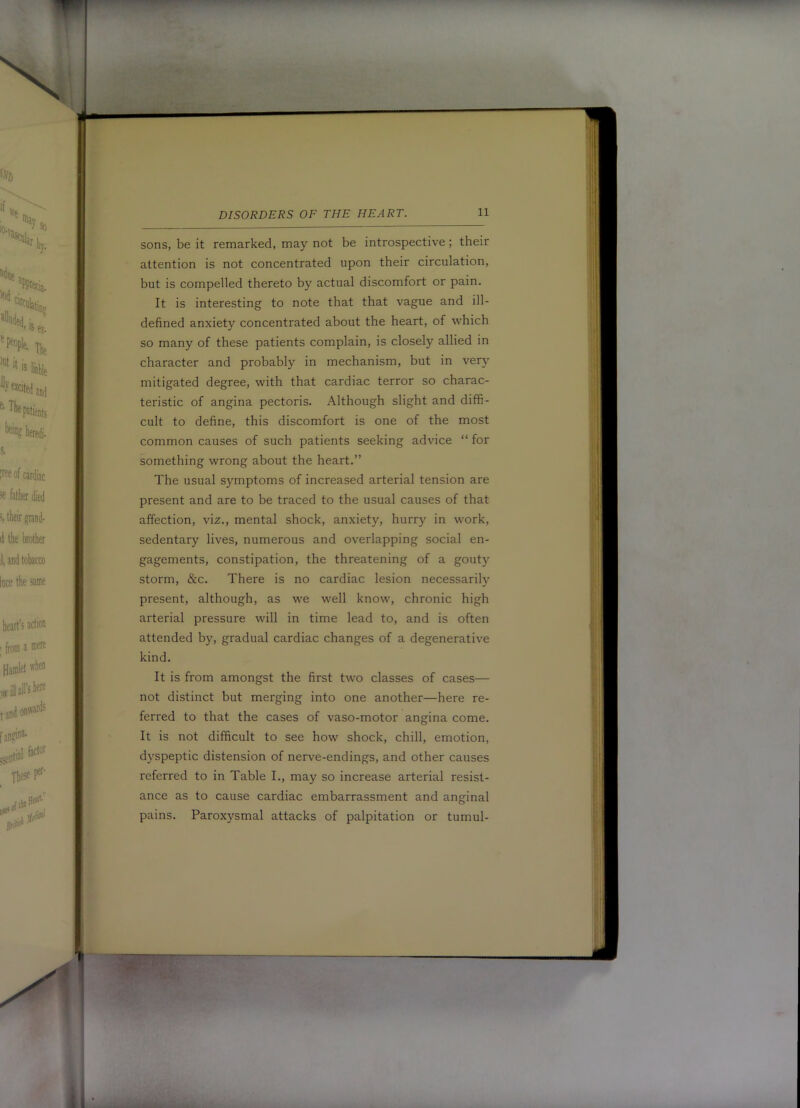 atii it DISORDERS OF THE HEART. 11 sons, be it remarked, may not be introspective; their attention is not concentrated upon their circulation, but is compelled thereto by actual discomfort or pain. It is interesting to note that that vague and ill- defined anxiety concentrated about the heart, of which so many of these patients complain, is closely allied in character and probably in mechanism, but in very mitigated degree, with that cardiac terror so charac- teristic of angina pectoris. Although slight and diffi- cult to define, this discomfort is one of the most common causes of such patients seeking advice “ for something wrong about the heart.” The usual symptoms of increased arterial tension are present and are to be traced to the usual causes of that affection, viz., mental shock, anxiety, hurry in work, sedentary lives, numerous and overlapping social en- gagements, constipation, the threatening of a gouty storm, &c. There is no cardiac lesion necessarily present, although, as we well know, chronic high arterial pressure will in time lead to, and is often attended by, gradual cardiac changes of a degenerative kind. It is from amongst the first two classes of cases— not distinct but merging into one another—here re- ferred to that the cases of vaso-motor angina come. It is not difficult to see how shock, chill, emotion, dyspeptic distension of nerve-endings, and other causes referred to in Table I., may so increase arterial resist- ance as to cause cardiac embarrassment and anginal pains. Paroxysmal attacks of palpitation or tumul-