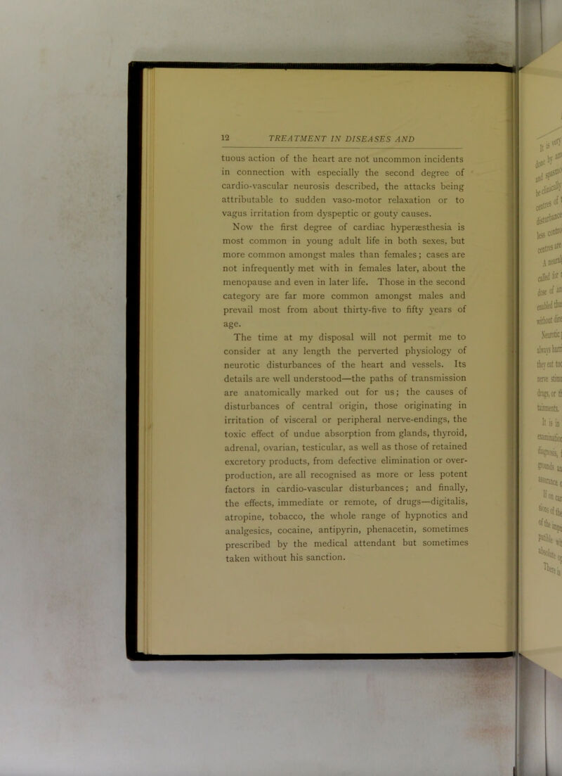 tuous action of the heart are not uncommon incidents in connection with especially the second degree of cardio-vascular neurosis described, the attacks being attributable to sudden vaso-motor relaxation or to vagus irritation from dyspeptic or gouty causes. Now the first degree of cardiac hypersesthesia is most common in young adult life in both sexes, but more common amongst males than females; cases are not infrequently met with in females later, about the menopause and even in later life. Those in the second category are far more common amongst males and prevail most from about thirty-five to fifty years of age. The time at my disposal will not permit me to consider at any length the perverted physiology of neurotic disturbances of the heart and vessels. Its details are well understood—the paths of transmission are anatomically marked out for us; the causes of disturbances of central origin, those originating in irritation of visceral or peripheral nerve-endings, the toxic effect of undue absorption from glands, thyroid, adrenal, ovarian, testicular, as well as those of retained excretory products, from defective elimination or over- production, are all recognised as more or less potent factors in cardio-vascular disturbances; and finally, the effects, immediate or remote, of drugs—digitalis, atropine, tobacco, the whole range of hypnotics and analgesics, cocaine, antipyrin, phenacetin, sometimes prescribed by the medical attendant but sometimes taken without his sanction.