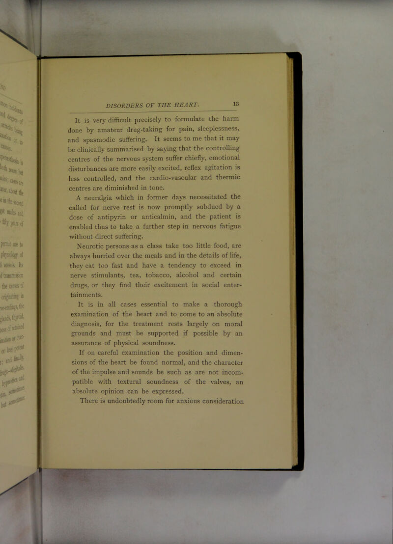 It is very difficult precisely to formulate the harm done by amateur drug-taking for pain, sleeplessness, and spasmodic suffering. It seems to me that it may be clinically summarised by saying that the controlling centres of the nervous system suffer chiefly, emotional disturbances are more easily excited, reflex agitation is less controlled, and the cardio-vascular and thermic centres are diminished in tone. A neuralgia which in former days necessitated the called for nerve rest is now promptly subdued by a dose of antipyrin or anticalmin, and the patient is enabled thus to take a further step in nervous fatigue without direct suffering. Neurotic persons as a class take too little food, are always hurried over the meals and in the details of life, they eat too fast and have a tendency to exceed in nerve stimulants, tea, tobacco, alcohol and certain drugs, or they find their excitement in social enter- tainments. It is in all cases essential to make a thorough diagnosis, for the treatment rests largely on moral grounds and must be supported if possible by an assurance of physical soundness. If on careful examination the position and dimen- sions of the heart be found normal, and the character of the impulse and sounds be such as are not incom- patible with textural soundness of the valves, an absolute opinion can be expressed. There is undoubtedly room for anxious consideration examination of the heart and to come to an absolute . •