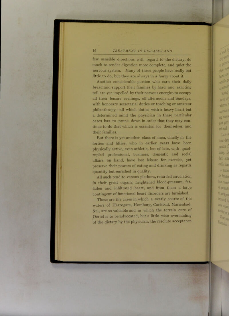 few sensible directions with regard to the dietary, do much to render digestion more complete, and quiet the netA^ous system. Many of these people have really but little to do, but they are always in a hurry about it. Another considerable portion who earn their daily bread and support their families by hard and exacting toil are yet impelled by their nervous energies to occupy all their leisure evenings, off afternoons and Sundays, with honorary secretarial duties or teaching or amateur philanthropy—all which duties with a heavy heart but a determined mind the physician in these particular cases has to prune down in order that they may con- tinue to do that which is essential for themselves and their families. But there is yet another class of men, chiefly in the forties and fifties, who in earlier years have been physically active, even athletic, but of late, with quad- rupled professional, business, domestic and social affairs on hand, have lost leisure for exercise, yet preserve their powers of eating and drinking as regards quantity but enriched in quality. All such tend to venous plethora, retarded circulation in their great organs, heightened blood-pressure, fat- laden and infiltrated heart, and from them a large contingent of functional heart disorders are furnished. These are the cases in which a yearly course of the waters of Harrogate, Homburg, Carlsbad, Marienbad, &c., are so valuable and in which the terrain cure of Oertel is to be advocated, but a little wise overhauling of the dietary by the physician, the resolute acceptance