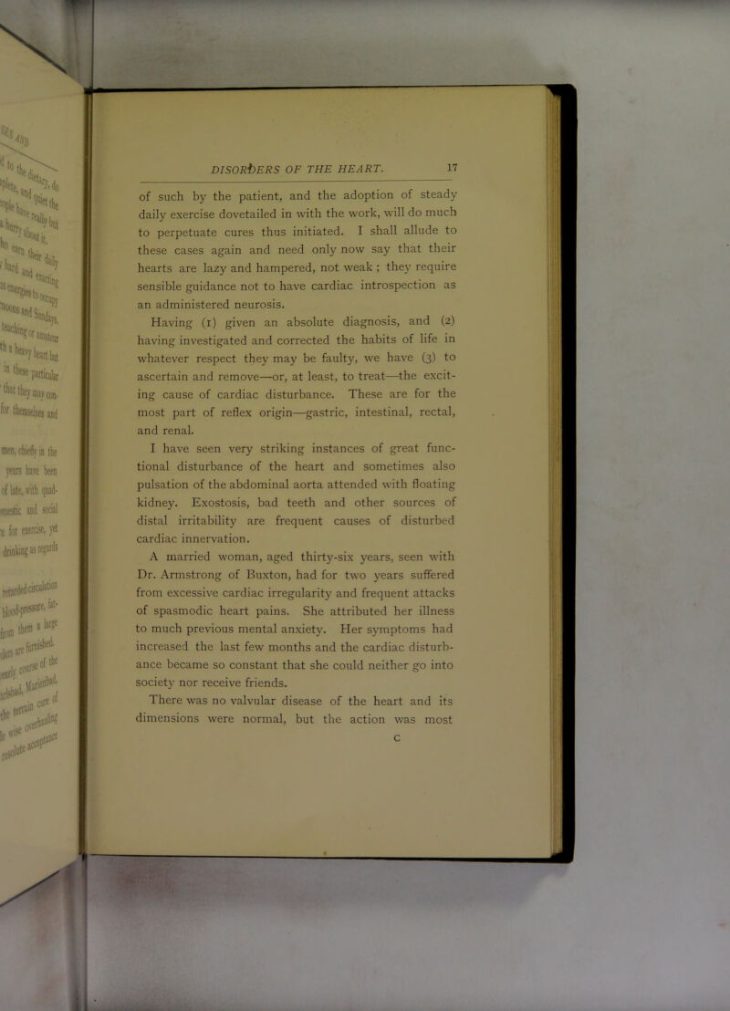 of such by the patient, and the adoption of steady daily exercise dovetailed in with the work, will do much to perpetuate cures thus initiated. I shall allude to these cases again and need only now say that their hearts are lazy and hampered, not weak ; they require sensible guidance not to have cardiac introspection as an administered neurosis. Having (i) given an absolute diagnosis, and (2) having investigated and corrected the habits of life in whatever respect they may be faulty, we have (3) to ascertain and remove—or, at least, to treat—the excit- ing cause of cardiac disturbance. These are for the most part of reflex origin—gastric, intestinal, rectal, and renal. I have seen very striking instances of great func- tional disturbance of the heart and sometimes also pulsation of the abdominal aorta attended with floating kidney. Exostosis, bad teeth and other sources of distal irritability are frequent causes of disturbed cardiac innervation. A married woman, aged thirty-six years, seen with Dr. Armstrong of Buxton, had for two years suffered from excessive cardiac irregularity and frequent attacks of spasmodic heart pains. She attributed her illness to much previous mental an.xiety. Her symptoms had increased the last few months and the cardiac disturb- ance became so constant that she could neither go into society nor receive friends. There was no valvular disease of the heart and its dimensions were normal, but the action was most c f t