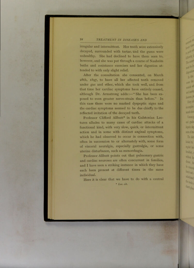 irregular and intermittent. Her teeth were extensively decayed, surrounded with tartar, and the gums were unhealthy. She had declined to have them seen to, however, and she was put through a course of Nauheim baths and resistance exercises and her digestion at- tended to with only slight relief. After the consultation she consented, on March 28th, 1897, to have all her affected teeth removed under gas and ether, which she took well, and from that time her cardiac symptoms have entirely ceased, although Dr. Armstrong adds:—“ She has been ex- posed to even greater nerve-strain than before.” In this case there were no marked dyspeptic signs and the cardiac symptoms seemed to be due chiefly to the reflected irritation of the decayed teeth. Professor Clifford Allbutt* in his Gulstonian Lec- tures alludes to many cases of cardiac attacks of a functional kind, with very slow, quick, or intermittent action and in some with distinct anginal symptoms, which he had observed to occur in connection with, often in succession to or alternately with, some form of visceral neuralgia, especially gastralgia, or some uterine disturbance, such as menorrhagia. Professor Allbutt points out that pulmonar}^ gastric and cardiac neuroses are often concurrent in families, and I have seen a striking instance in which they have each been present at different times in the same individual. Here it is clear that we have to do with a central * Loc. cit.