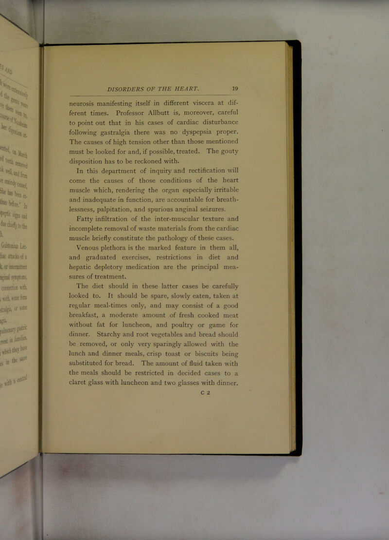 neurosis manifesting itself in different viscera at dif- ferent times. Professor Allbutt is, moreover, careful to point out that in his cases of cardiac disturbance following gastralgia there was no dyspepsia proper. The causes of high tension other than those mentioned must be looked for and, if possible, treated. The gouty disposition has to be reckoned with. In this department of inquiry and rectification will come the causes of those conditions of the heart muscle which, rendering the organ especially irritable and inadequate in function, are accountable for breath- lessness, palpitation, and spurious anginal seizures. Fatty infiltration of the inter-muscular texture and incomplete removal of waste materials from the cardiac muscle briefly constitute the pathology of these cases. Venous plethora is the marked feature in them all, and graduated exercises, restrictions in diet and hepatic depletory medication are the principal mea- sures of treatment. The diet should in these latter cases be carefully looked to. It should be spare, slowly eaten, taken at regular meal-times only, and may consist of a good breakfast, a moderate amount of fresh cooked meat without fat for luncheon, and poultry or game for dinner. Starchy and root vegetables and bread should be removed, or only very sparingly allowed with the lunch and dinner meals, crisp toast or biscuits being substituted for bread. The amount of fluid taken with the meals should be restricted in decided cases to a claret glass with luncheon and two glasses with dinner. C 2