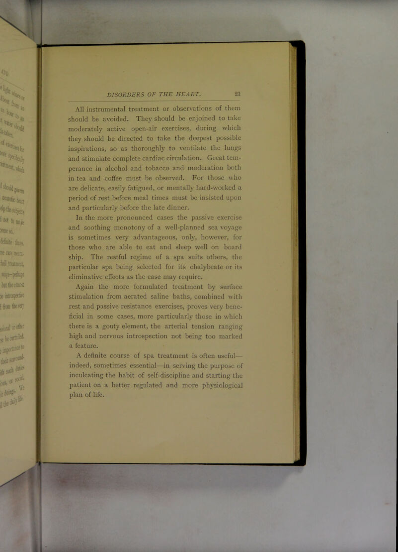 All instrumental treatment or observations of them should be avoided. They should be enjoined to take moderately active open-air exercises, during which they should be directed to take the deepest possible inspirations, so as thoroughly to ventilate the lungs and stimulate complete cardiac circulation. Great tem- perance in alcohol and tobacco and moderation both in tea and coffee must be observed. For those who are delicate, easily fatigued, or mentally hard-worked a period of rest before meal times must be insisted upon and particularly before the late dinner. In the more pronounced cases the passive exercise and soothing monotony of a well-planned sea voyage is sometimes very advantageous, only, however, for those who are able to eat and sleep well on board ship. The restful regime of a spa suits others, the particular spa being selected for its chalybeate or its eliminative effects as the case may require. Again the more formulated treatment by surface stimulation from aerated saline baths, combined with rest and passive resistance exercises, proves very bene- ficial in some cases, more particularly those in which there is a gouty element, the arterial tension ranging high and nervous introspection not being too marked a feature. A definite course of spa treatment is often useful— indeed, sometimes essential—in serving the purpose of inculcating the habit of self-discipline and starting the patient on a better regulated and more physiological plan of life.