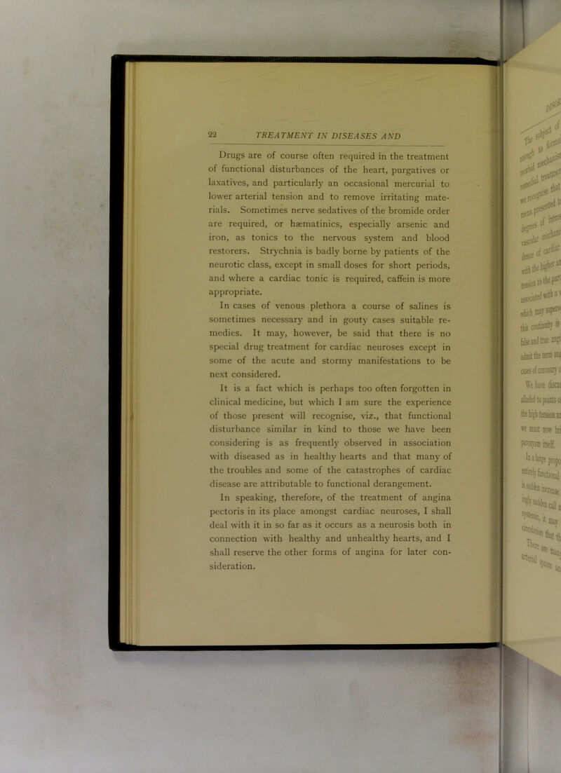 Drugs are of course often required in the treatment of functional disturbances of the heart, purgatives or laxatives, and particularly an occasional mercurial to lower arterial tension and to remove irritating mate- rials. Sometimes nerve sedatives of the bromide order are required, or hsematinics, especially arsenic and iron, as tonics to the nervous system and blood restorers. Strychnia is badly borne by patients of the neurotic class, except in small doses for short periods, and where a cardiac tonic is required, caffein is more appropriate. In cases of venous plethora a course of salines is sometimes necessary and in gouty cases suitable re- medies. It may, however, be said that there is no special drug treatment for cardiac neuroses except in some of the acute and stormy manifestations to be next considered. It is a fact which is perhaps too often forgotten in clinical medicine, but which I am sure the experience of those present will recognise, viz., that functional disturbance similar in kind to those we have been considering is as frequently observed in association with diseased as in healthy hearts and that many of the troubles and some of the catastrophes of cardiac disease are attributable to functional derangement. In speaking, therefore, of the treatment of angina pectoris in its place amongst cardiac neuroses, I shall deal with it in so far as it occurs as a neurosis both in connection with healthy and unhealthy hearts, and I shall reserve the other forms of angina for later con- sideration.