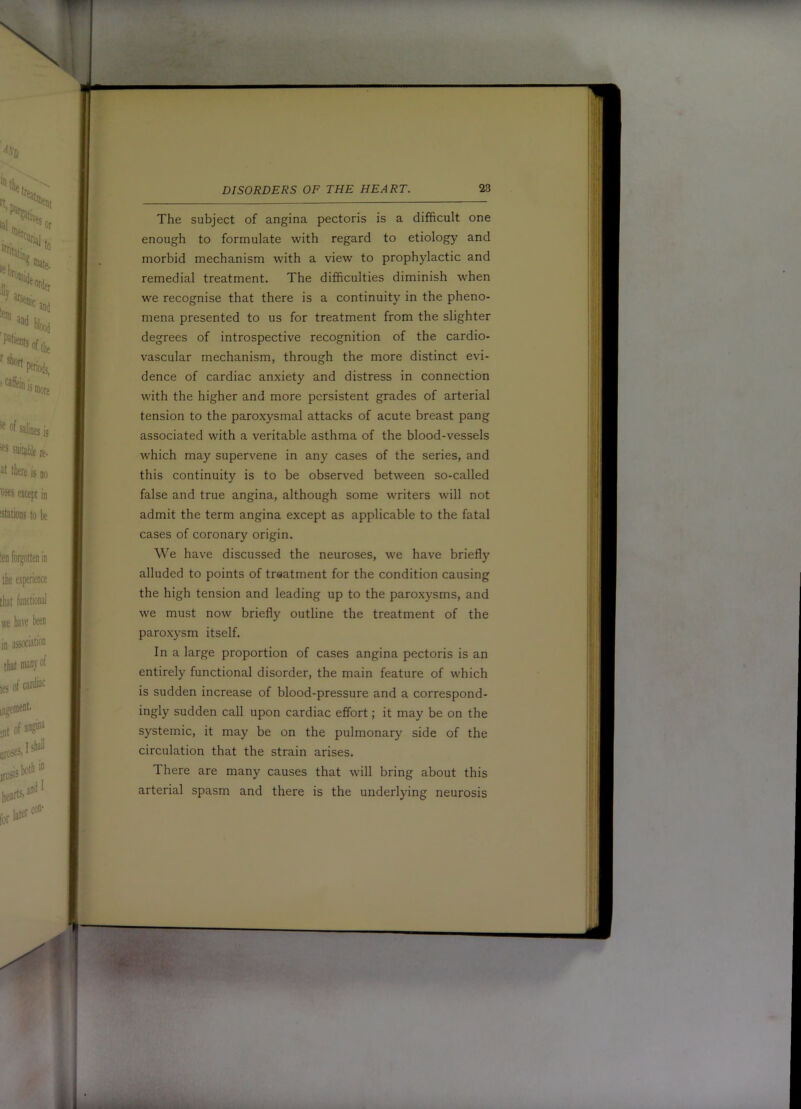 The subject of angina pectoris is a difficult one enough to formulate with regard to etiology and morbid mechanism with a view to prophylactic and remedial treatment. The difficulties diminish when we recognise that there is a continuity in the pheno- mena presented to us for treatment from the slighter degrees of introspective recognition of the cardio- vascular mechanism, through the more distinct evi- dence of cardiac anxiety and distress in connection with the higher and more persistent grades of arterial tension to the paroxysmal attacks of acute breast pang associated with a veritable asthma of the blood-vessels which may supervene in any cases of the series, and this continuity is to be observed between so-called false and true angina, although some writers will not admit the term angina except as applicable to the fatal cases of coronary origin. We have discussed the neuroses, we have briefly alluded to points of treatment for the condition causing the high tension and leading up to the paroxysms, and we must now briefly outline the treatment of the paroxysm itself. In a large proportion of cases angina pectoris is an entirely functional disorder, the main feature of which is sudden increase of blood-pressure and a correspond- ingly sudden call upon cardiac effort; it may be on the systemic, it may be on the pulmonary side of the circulation that the strain arises. There are many causes that will bring about this arterial spasm and there is the underlying neurosis y