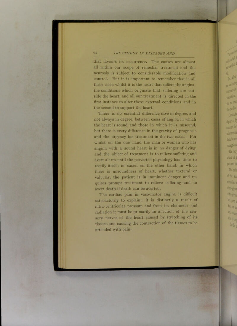 that favours its occurrence. The causes are almost all within our scope of remedial treatment and the neurosis is subject to considerable modification and control. But it is important to remember that in all these cases whilst it is the heart that suffers the angina, the conditions which originate that suffering are out- side the heart, and all our treatment is directed in the first instance to alter these external conditions and in the second to support the heart. There is no essential difference save in degree, and not always in degree, between cases of angina in which the heart is sound and those in which it is unsound, but there is every difference in the gravity of prognosis and the urgency for treatment in the two cases. For whilst on the one hand the man or woman who has angina with a sound heart is in no danger of dying, and the object of treatment is to relieve suffering and avert alarm until the perverted physiology has time to rectify itself; in cases, on the other hand, in which there is unsoundness of heart, whether textural or valvular, the patient is in imminent danger and re- quires prompt treatment to relieve suffering and to avert death if death can be averted. The cardiac pain in vaso-motor angina is difficult satisfactorily to explain ; it is distinctly a result of intra-ventricular pressure and from its character and radiation it must be primarily an affection of the sen- sory nerves of the heart caused by stretching of its tissues and causing the contraction of the tissues to be attended with pain.