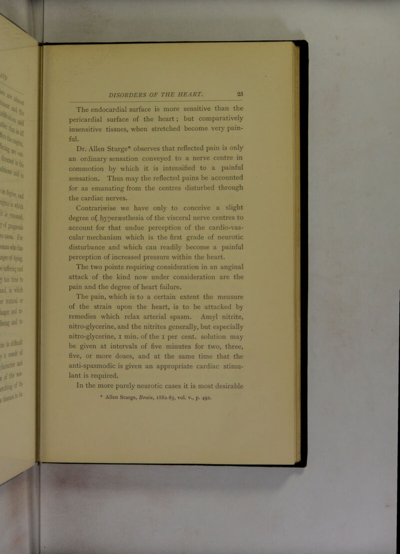 The endocardial surface is more sensitive than the pericardial surface of the heart ; but comparatively insensitive tissues, when stretched become very pain- ful. Dr. Allen Sturge* observes that reflected pain is only an ordinary sensation conveyed to a nerve centre in commotion by which it is intensified to a painful sensation. Thus may the reflected pains be accounted for as emanating from the centres disturbed through the cardiac nerves. Contrariwise we have only to conceive a slight degree oi^ h3 peraesthesia of the visceral nerve centres to account for that undue perception of the cardio-vas- cular mechanism which is the first grade of neurotic disturbance and which can readily become a painful perception of increased pressure within the heart. The two points requiring consideration in an anginal attack of the kind now under consideration are the pain and the degree of heart failure. The pain, which is to a certain extent the measure of the strain upon the heart, is to be attacked by remedies which relax arterial spasm. Amyl nitrite, nitro-glycerine, and the nitrites generally, but especially nitro-glycerine, i min. of the i per cent, solution may be given at intervals of five minutes for two, three, five, or more doses, and at the same time that the anti-spasmodic is given an appropriate cardiac stimu- lant is required. In the more purely neurotic cases it is most desirable • Allen Sturge, Brain, 1882-83, vol. v., p. 492.