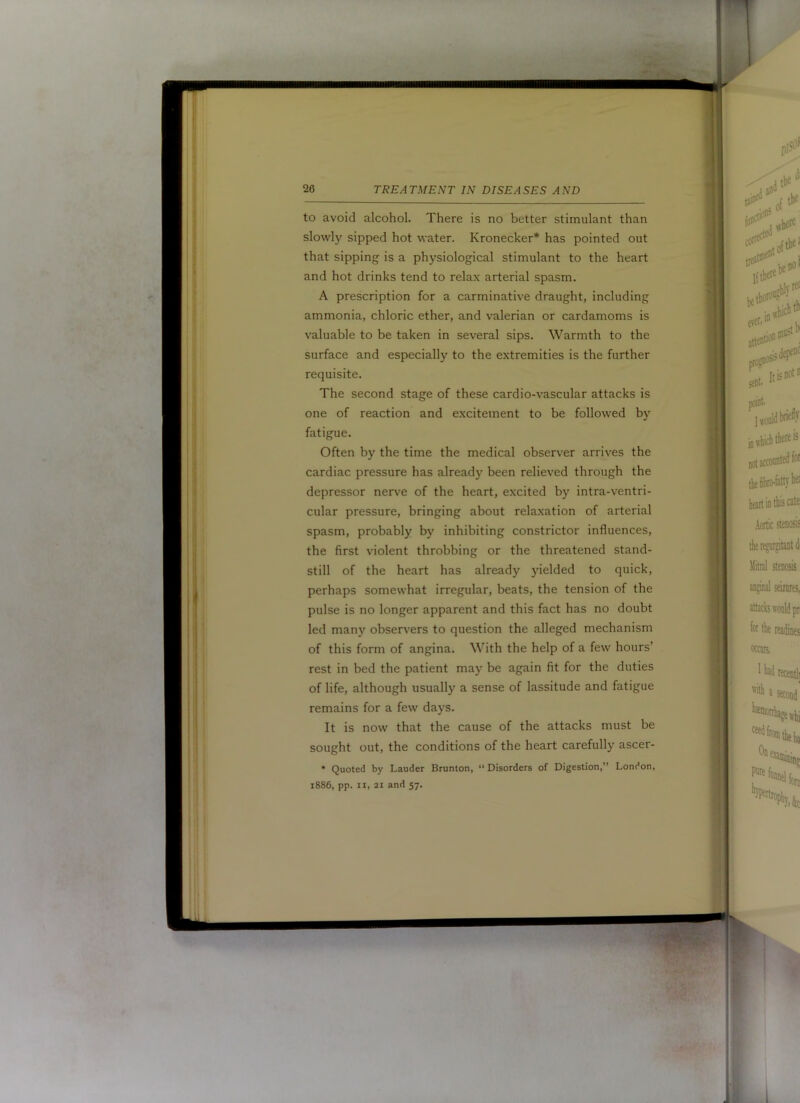 to avoid alcohol. There is no better stimulant than slowly sipped hot water. Kronecker* has pointed out that sipping is a physiological stimulant to the heart and hot drinks tend to relax arterial spasm. A prescription for a carminative draught, including ammonia, chloric ether, and valerian or cardamoms is valuable to be taken in several sips. Warmth to the surface and especially to the extremities is the further requisite. The second stage of these cardio-vascular attacks is one of reaction and excitement to be followed by fatigue. Often by the time the medical observer arrives the cardiac pressure has already been relieved through the depressor nerve of the heart, excited by intra-ventri- cular pressure, bringing about relaxation of arterial spasm, probably by inhibiting constrictor influences, the first violent throbbing or the threatened stand- still of the heart has already yielded to quick, perhaps somewhat irregular, beats, the tension of the pulse is no longer apparent and this fact has no doubt led many observ'ers to question the alleged mechanism of this form of angina. With the help of a few hours’ rest in bed the patient may be again fit for the duties of life, although usually a sense of lassitude and fatigue remains for a few days. It is now that the cause of the attacks must be sought out, the conditions of the heart carefully ascer- * Quoted by Lauder Brunton, “ Disorders of Digestion,” London, 1886, pp. II, 21 and 57.