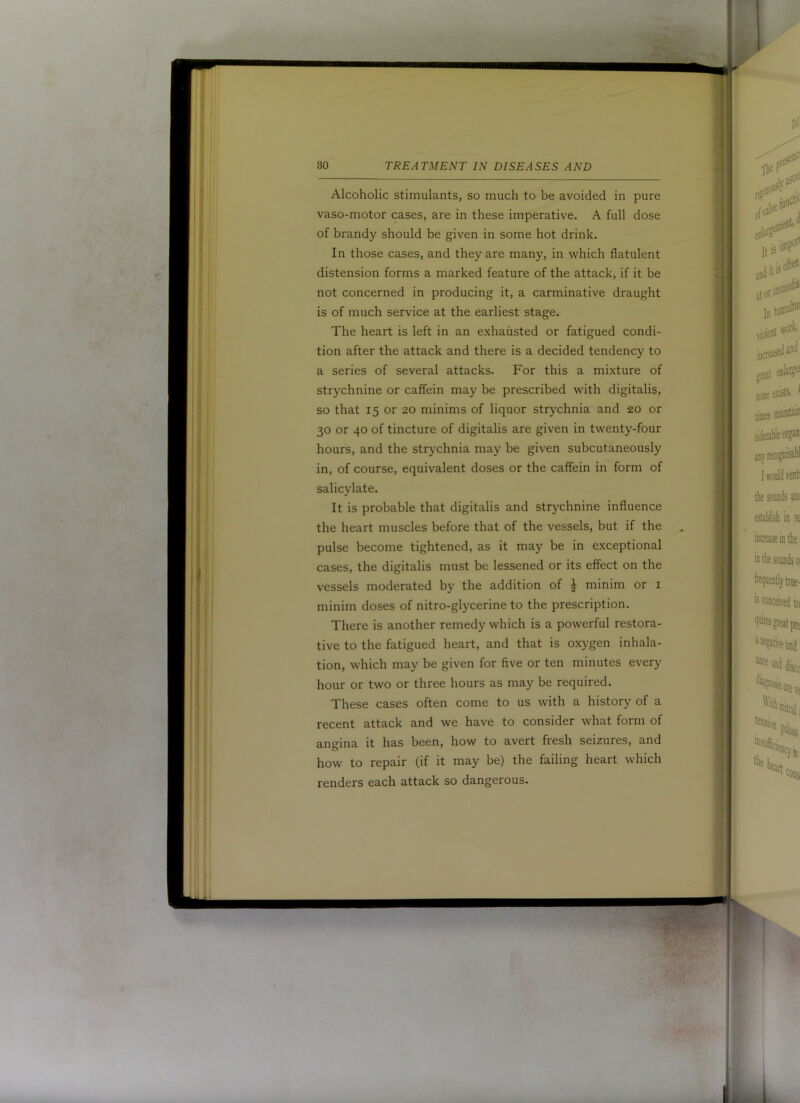 Alcoholic stimulants, so much to be avoided in pure vaso-motor cases, are in these imperative. A full dose of brandy should be given in some hot drink. In those cases, and they are many, in which flatulent distension forms a marked feature of the attack, if it be not concerned in producing it, a carminative draught is of much service at the earliest stage. The heart is left in an exhausted or fatigued condi- tion after the attack and there is a decided tendency to a series of several attacks. For this a mixture of strychnine or caffein may be prescribed with digitalis, so that 15 or 20 minims of liquor strychnia and 20 or 30 or 40 of tincture of digitalis are given in twenty-four hours, and the strychnia may be given subcutaneously in, of course, equivalent doses or the caffein in form of salicylate. It is probable that digitalis and strychnine influence the heart muscles before that of the vessels, but if the pulse become tightened, as it may be in exceptional cases, the digitalis must be lessened or its effect on the vessels moderated by the addition of ^ minim or i minim doses of nitro-glycerine to the prescription. There is another remedy which is a powerful restora- tive to the fatigued heart, and that is oxygen inhala- tion, which may be given for five or ten minutes every hour or two or three hours as may be required. These cases often come to us with a history of a recent attack and we have to consider what form of angina it has been, how to avert fresh seizures, and how to repair (if it may be) the failing heart which renders each attack so dangerous.