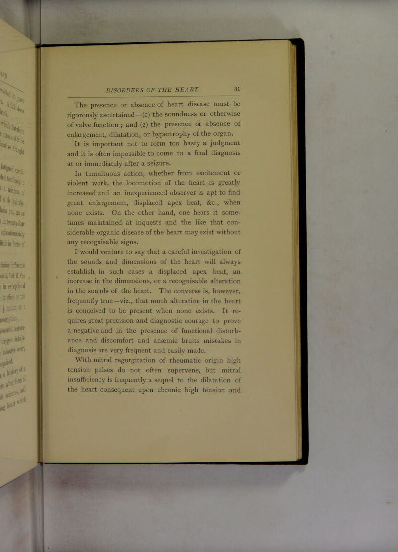 The presence or absence of heart disease must be rigorously ascertained—(i) the soundness or otherwise of valve function ; and (2) the presence or absence of enlargement, dilatation, or hypertrophy of the organ. It is important not to form too hasty a judgment and it is often impossible to come to a final diagnosis at or immediately after a seizure. In tumultuous action-, whether from excitement or violent work, the locomotion of the heart is greatly increased and an inexperienced observer is apt to find great enlargement, displaced apex beat, &c., when none exists. On the other hand, one hears it some- times maintained at inquests and the like that con- siderable organic disease of the heart may exist without any recognisable signs. I would venture to say that a careful investigation of the sounds and dimensions of the heart will always establish in such cases a displaced apex beat, an increase in the dimensions, or a recognisable alteration in the sounds of the heart. The converse is, however, frequently true—viz., that much alteration in the heart is conceived to be present when none exists. It re- quires great precision and diagnostic courage to prove a negative and in the presence of functional disturb- ance and discomfort and anaemic bruits mistakes in diagnosis are very frequent and easily made. With mitral regurgitation of rheumatic origin high tension pulses do not often supervene, but mitral insufficiency is frequently a sequel to the dilatation of the heart consequent upon chronic high tension and