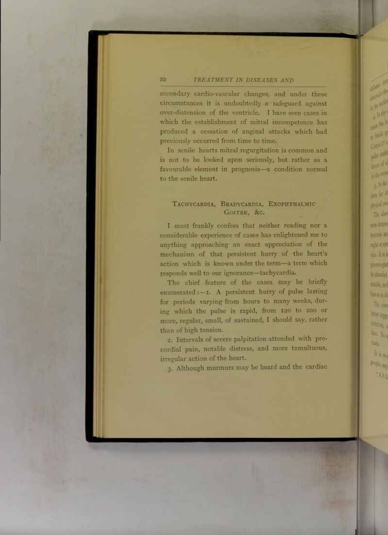 secondary cardio-vascular changes, and under these circumstances it is undoubtedly a safeguard against over-distension of the ventricle. I have seen cases in which the establishment of mitral incompetence has produced a cessation of anginal attacks which had previously occurred from time to time. In senile hearts mitral regurgitation is common and is not to be looked upon seriously, but rather as a favourable element in prognosis—a condition normal to the senile heart. Tachycardia, Bradycardia, Exophthalmic Goitre, &c. I must frankl}' confess that neither reading nor a considerable experience of cases has enlightened me to anything approaching an exact appreciation of the mechanism of that persistent hurry of the heart’s action which is known under the term—a term which responds well to our ignorance—tachycardia. The chief feature of the cases may be briefly enumerated:—!. A persistent hurry of pulse lasting for periods varying from hours to many weeks, dur- ing which the pulse is rapid, from 120 to 200 or more, regular, small, of sustained, I should say, rather than of high tension. 2. Intervals of severe palpitation attended with pre- cordial pain, notable distress, and more tumultuous, irregular action of the heart. 3. Although murmurs may be heard and the cardiac