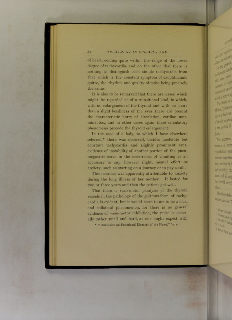 ■ ^( JiiM 34 TREATMENT IN DISEASES AND of heart, coming quite within the range of the lower degree of tachycardia, and on the other that there is nothing to distinguish such simple tachycardia from that which is the constant symptom of exophthalmic goitre, the rhythm and quality of pulse being precisely the same. It is also to be remarked that there are cases which might be regarded as of a transitional kind, in which, with no enlargement of the thyroid and with no more than a slight beadiness of the eyes, there are present the characteristic hurry of circulation, cardiac mur- murs, &c., and in other cases again these circulatory phenomena precede the thyroid enlargement. referred,* there was observed, besides moderate but constant tachycardia and slightly prominent eyes, evidence of instability of another portion of the pneu- mogastric nerve in the occurrence of vomiting as an accessory to any, however slight, mental effort or anxiety, such as starting on a journey or to pay a call. This neurosis was apparently attributable to anxiety during the long illness of her mother. It lasted for two or three years and then the patient got well. That there is vaso-motor paralysis of the thyroid vessels in the pathology of the goitrous form of tachy- cardia is evident, but it would seem to me to be a local and collateral phenomenon, for there is no general evidence of vaso-motor inhibition, the pulse is gener- ally rather small and hard, as one might expect with •  Discussion on Functional Diseases of the Heart,” !oc. cii. f