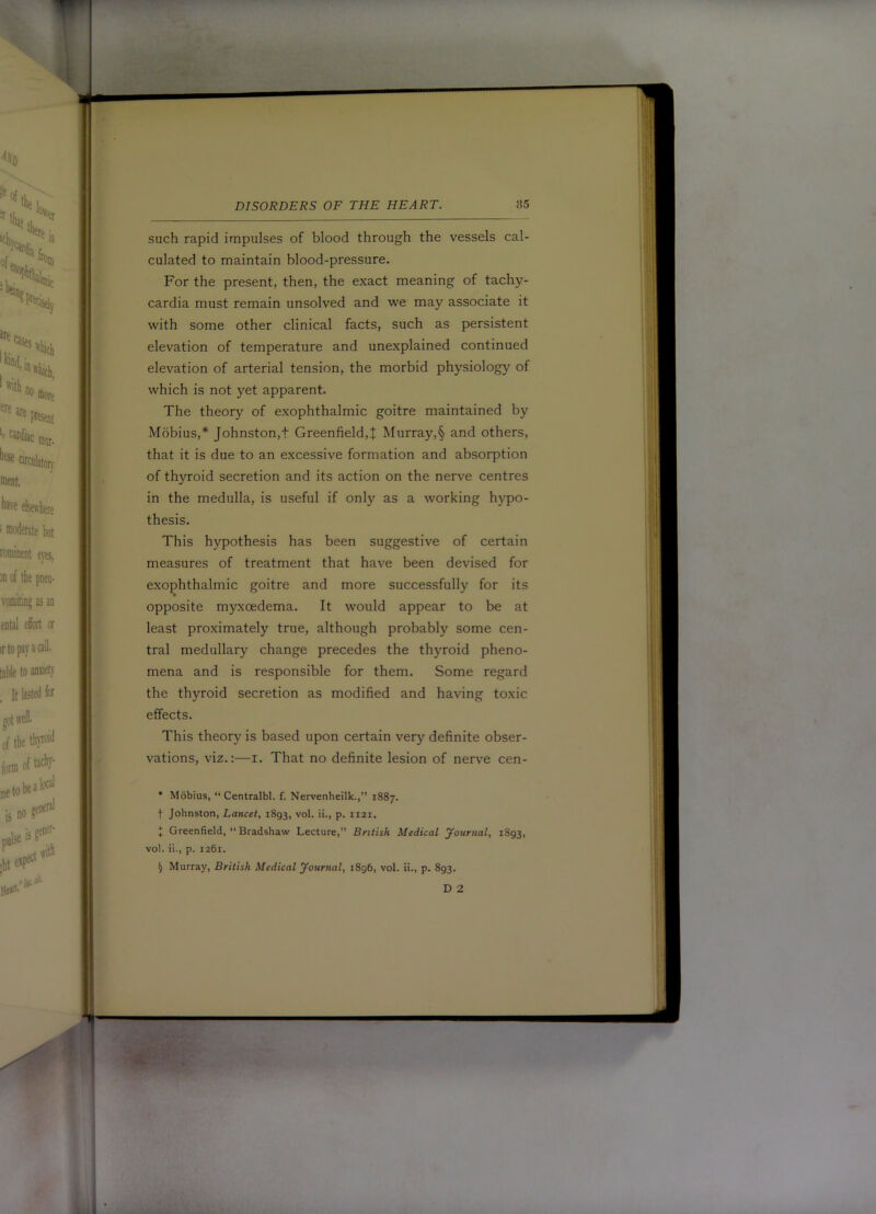 such rapid impulses of blood through the vessels cal- culated to maintain blood-pressure. For the present, then, the exact meaning of tachy- cardia must remain unsolved and we may associate it with some other clinical facts, such as persistent elevation of temperature and unexplained continued elevation of arterial tension, the morbid physiology of which is not yet apparent. The theory of exophthalmic goitre maintained by Mobius,* * * § Johnston,t Greenfield,J Murray,§ and others, that it is due to an excessive formation and absorption of thyroid secretion and its action on the nerve centres in the medulla, is useful if only as a working hypo- thesis. This hypothesis has been suggestive of certain measures of treatment that have been devised for exophthalmic goitre and more successfully for its ♦ opposite myxoedema. It would appear to be at least proximately true, although probably some cen- tral medullary change precedes the thyroid pheno- mena and is responsible for them. Some regard the thyroid secretion as modified and having toxic effects. This theory is based upon certain very definite obser- vations, viz.:—I. That no definite lesion of nerve cen- • Mobius, “ Centralbl. f. Nervenheilk.,” 1887. t Johnston, Lancet, 1893, vol. ii., p. 1121. * Greenfield, “Bradshaw Lecture,” British Medical journal, 1893, vol. ii., p. 1261. § Murray, British Medical yoiirnal, 1896, vol. ii., p. 893.