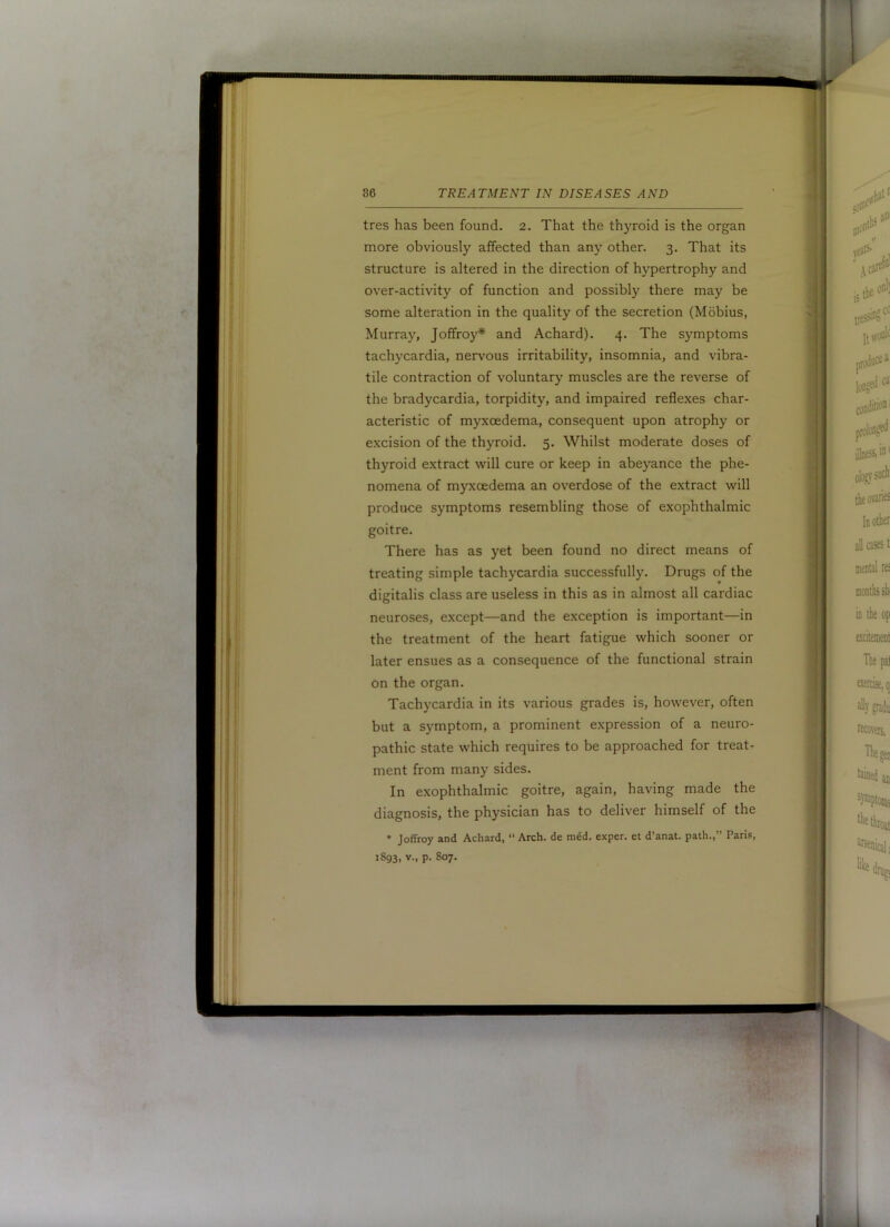 tres has been found. 2. That the thyroid is the organ more obviously affected than any other. 3. That its structure is altered in the direction of hypertrophy and over-activity of function and possibly there may be some alteration in the quality of the secretion (Mobius, Murray, Joffroy* and Achard). 4. The symptoms tachycardia, nervous irritability, insomnia, and vibra- tile contraction of voluntary muscles are the reverse of the bradycardia, torpidity, and impaired reflexes char- acteristic of myxoedema, consequent upon atrophy or excision of the thyroid. 5. Whilst moderate doses of thyroid extract will cure or keep in abeyance the phe- nomena of myxoedema an overdose of the extract will produce symptoms resembling those of exophthalmic goitre. There has as yet been found no direct means of treating simple tachycardia successfully. Drugs of the digitalis class are useless in this as in almost all cardiac neuroses, except—and the exception is important—in the treatment of the heart fatigue which sooner or later ensues as a consequence of the functional strain on the organ. Tachycardia in its various grades is, however, often but a symptom, a prominent expression of a neuro- pathic state which requires to be approached for treat- ment from many sides. In exophthalmic goitre, again, having made the diagnosis, the physician has to deliver himself of the • Jeffrey and Achard, “ Arch, de m6d. exper. et d’anat. path.,” Paris, 1893, V., p. S07.