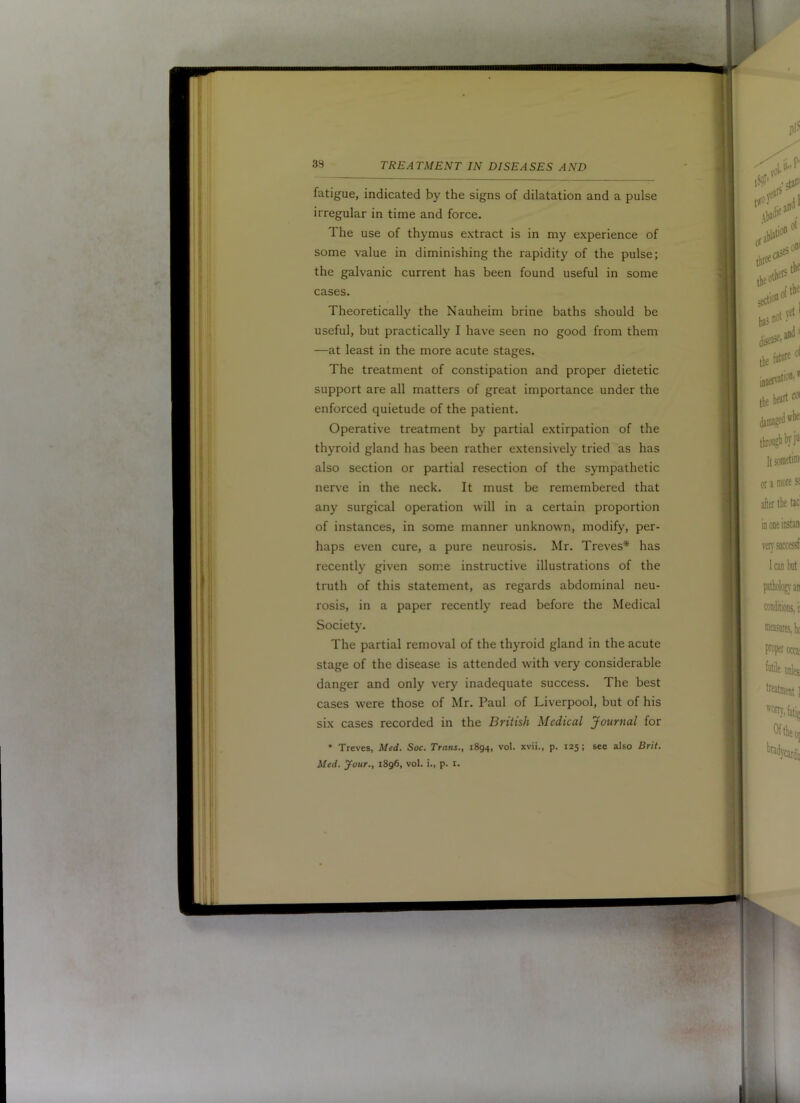 fatigue, indicated by the signs of dilatation and a pulse irregular in time and force. The use of thymus extract is in my experience of some value in diminishing the rapidity of the pulse; the galvanic current has been found useful in some cases. Theoretically the Nauheim brine baths should be useful, but practically I have seen no good from them —at least in the more acute stages. The treatment of constipation and proper dietetic support are all matters of great importance under the enforced quietude of the patient. Operative treatment by partial extirpation of the thyroid gland has been rather extensively tried as has also section or partial resection of the sympathetic nerve in the neck. It must be remembered that any surgical operation will in a certain proportion of instances, in some manner unknown, modify, per- haps even cure, a pure neurosis. Mr. Treves* has recently given some instructive illustrations of the truth of this statement, as regards abdominal neu- rosis, in a paper recently read before the Medical Society. The partial removal of the thyroid gland in the acute stage of the disease is attended with very considerable danger and only very inadequate success. The best cases were those of Mr. Paul of Liverpool, but of his six cases recorded in the British Medical Journal for • Treves, Med. Soc. Trans., 1894, vol. xvii., p. 125; see also Brit.