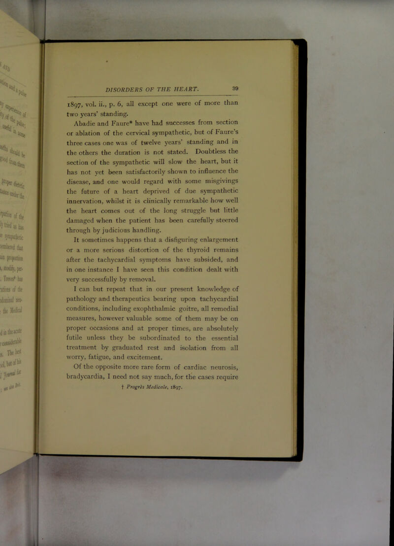 1897, vol. ii., p. 6, all except one were of more than two years’ standing- Abadie and Faure* have had successes from section or ablation of the cervical sympathetic, but of Faure’s three cases one was of twelve years’ standing and in the others the duration is not stated. Doubtless the section of the sympathetic will slow the heart, but it has not yet been satisfactorily shown to influence the disease, and one would regard with some misgivings the future of a heart deprived of due sympathetic innervation, whilst it is clinically remarkable how well the heart comes out of the long struggle but little damaged when the patient has been carefully steered through by judicious handling. It sometimes happens that a disfiguring enlargement or a more serious distortion of the thyroid remains after the tachycardial symptoms have subsided, and in one instance I have seen this condition dealt with very successfully by removal. I can but repeat that in our present knowledge of pathology and therapeutics bearing upon tachycardial conditions, including exophthalmic goitre, all remedial measures, however valuable some of them may be on proper occasions and at proper times, are absolutely futile unless they be subordinated to the essential treatment by graduated rest and isolation from all worry, fatigue, and excitement. Of the opposite more rare form of cardiac neurosis, bradycardia, I need not say much, for the cases require t Progres Medicate, 1897.