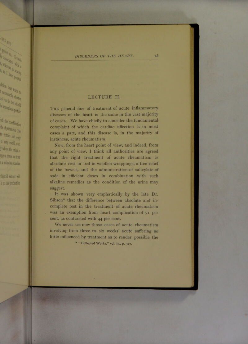 |1 LECTURE II. 1 The general line of treatment of acute inflammatory diseases of the heart is the same in the vast majority of cases. We have chiefly to consider the fundamental complaint of which the cardiac affection is in most cases a part, and this disease is, in the majority of instances, acute rheumatism. Now, from the heart point of view, and indeed, from any point of view, I think all authorities are agreed «■ that the right treatment of acute rheumatism is ( absolute rest in bed in woollen wrappings, a free relief i of the bowels, and the administration of salicylate of i . . .... soda in efflcient doses m combination with such alkaline remedies as the condition of the urine may suggest. S It was shown very emphatically by the late Dr. / Sibson* that the difference between absolute and in- ^ complete rest in the treatment of acute rheumatism ^ was an exemption from heart complication of 71 per cent, as contrasted with 44 per cent. 8 We never see now those cases of acute rheumatism involving from three to six weeks’ acute suffering so little influenced by treatment as to render possible the * “ Collected Works,” vol. iv., p. 347.