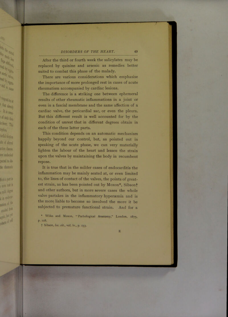 B DISORDERS OF THE HEART. 49 After the third or fourth week the salicylates may be replaced by quinine and arsenic as remedies better suited to combat this phase of the malady. There are various considerations which emphasise the importance of more prolonged rest in cases of acute rheumatism accompanied by cardiac lesions. The difference is a striking one between ephemeral results of other rheumatic inflammations in a joint or even in a fascial membrane and the same affection of a cardiac valve, the pericardial sac, or even the pleura. But this different result is well accounted for by the condition of unrest that in different degrees obtain in each of the three latter parts. This condition depends on an automatic mechanism happily beyond our control, but, as pointed out in speaking of the acute phase, we can very materially lighten the labour of the heart and lessen the strain upon the valves by maintaining the body in recumbent repose. It is true that in the milder cases of endocarditis the inflammation may be mainly seated at, or even limited to, the lines of contact of the valves, the points of great- est strain, as has been pointed out by Moxon*, Sibsont and other authors, but in more severe cases the whole valve partakes in the inflammatory hyperaemia and is the more liable to become so involved the more it be subjected to premature functional strain. And for a • Wilks and Moxon, “ Pathological Anatomy,” London, 1875, p. 128. t Sibson, loc. cit., vol. iv., p. 233. E