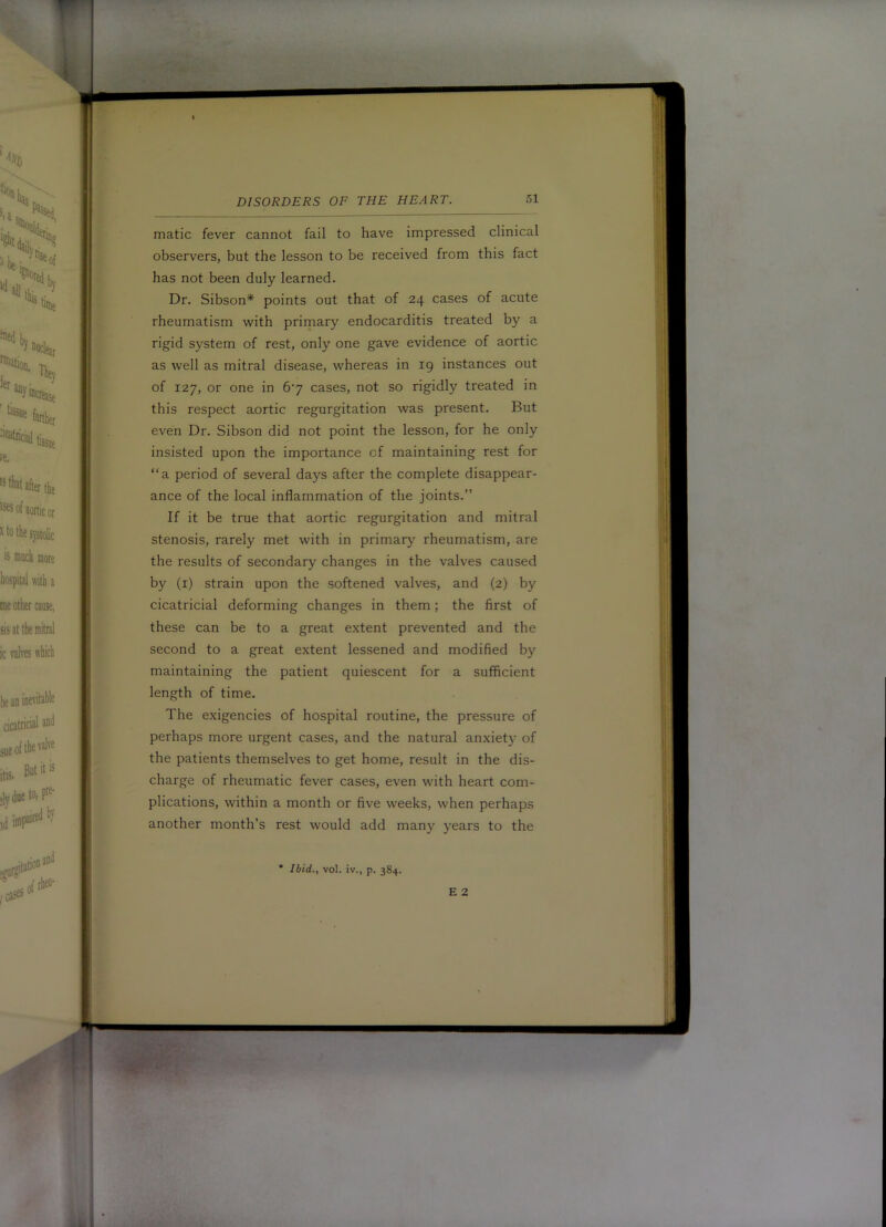 1 DISORDERS OF THE HEART. 51 ^ matic fever cannot fail to have impressed clinical observers, but the lesson to be received from this fact has not been duly learned. Dr. Sibson* points out that of 24 cases of acute rheumatism with primary endocarditis treated by a rigid system of rest, only one gave evidence of aortic as well as mitral disease, whereas in ig instances out ^ of 127, or one in 6‘7 cases, not so rigidly treated in this respect aortic regurgitation was present. But even Dr. Sibson did not point the lesson, for he only insisted upon the importance of maintaining rest for “a period of several days after the complete disappear- ance of the local inflammation of the joints.” If it be true that aortic regurgitation and mitral stenosis, rarely met with in primary rheumatism, are J the results of secondary changes in the valves caused by (i) strain upon the softened valves, and (2) by cicatricial deforming changes in them; the first of these can be to a great extent prevented and the second to a great extent lessened and modified by maintaining the patient quiescent for a sufficient length of time. The exigencies of hospital routine, the pressure of perhaps more urgent cases, and the natural anxiet}’ of the patients themselves to get home, result in the dis- charge of rheumatic fever cases, even with heart com- plications, within a month or five weeks, when perhaps another month’s rest would add many years to the * Ibid., vol. iv., p. 384. E 2 V