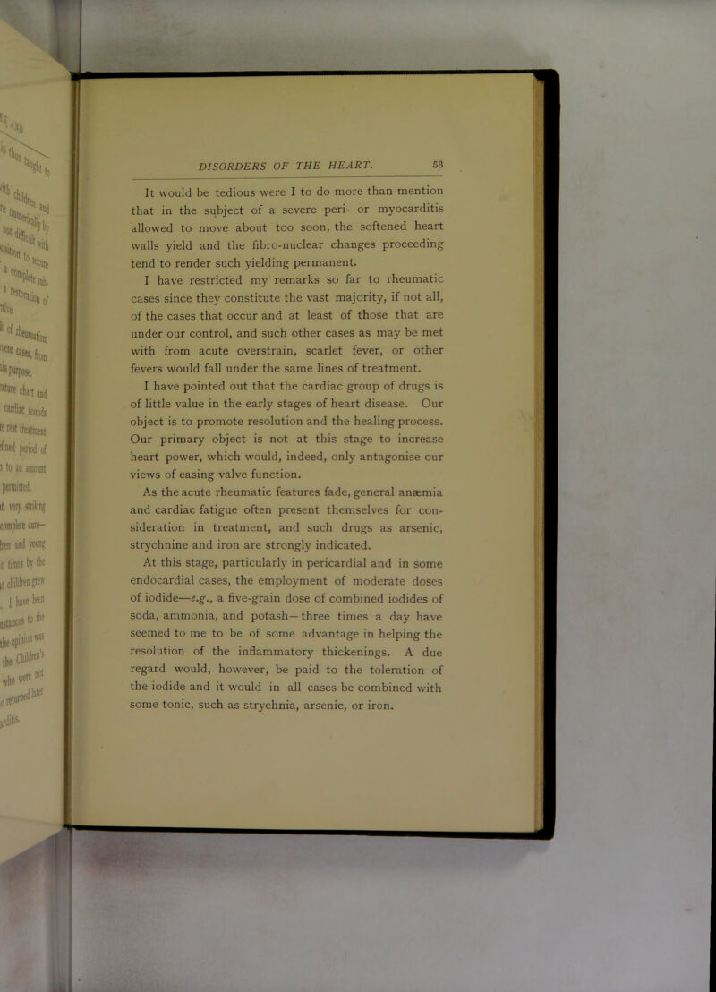 It would be tedious were I to do more than mention that in the subject of a severe peri- or myocarditis allowed to move about too soon, the softened heart walls yield and the fibro-nuclear changes proceeding tend to render such yielding permanent. I have restricted my remarks so far to rheumatic cases since they constitute the vast majority, if not all, of the cases that occur and at least of those that are under our control, and such other cases as may be met with from acute overstrain, scarlet fever, or other fevers would fall under the same lines of treatment. I have pointed out that the cardiac group of drugs is of little value in the early stages of heart disease. Our object is to promote resolution and the healing process. Our primary object is not at this stage to increase heart power, which would, indeed, only antagonise our views of easing valve function. As the acute rheumatic features fade, general anaemia and cardiac fatigue often present themselves for con- sideration in treatment, and such drugs as arsenic, strychnine and iron are strongly indicated. At this stage, particularly in pericardial and in some endocardial cases, the employment of moderate doses of iodide—e.g., a five-grain dose of combined iodides of soda, ammonia, and potash— three times a day have seemed to me to be of some advantage in helping the resolution of the inflammatory thickenings. A due regard would, however, be paid to the toleration of the iodide and it would in all cases be combined with some tonic, such as strychnia, arsenic, or iron.