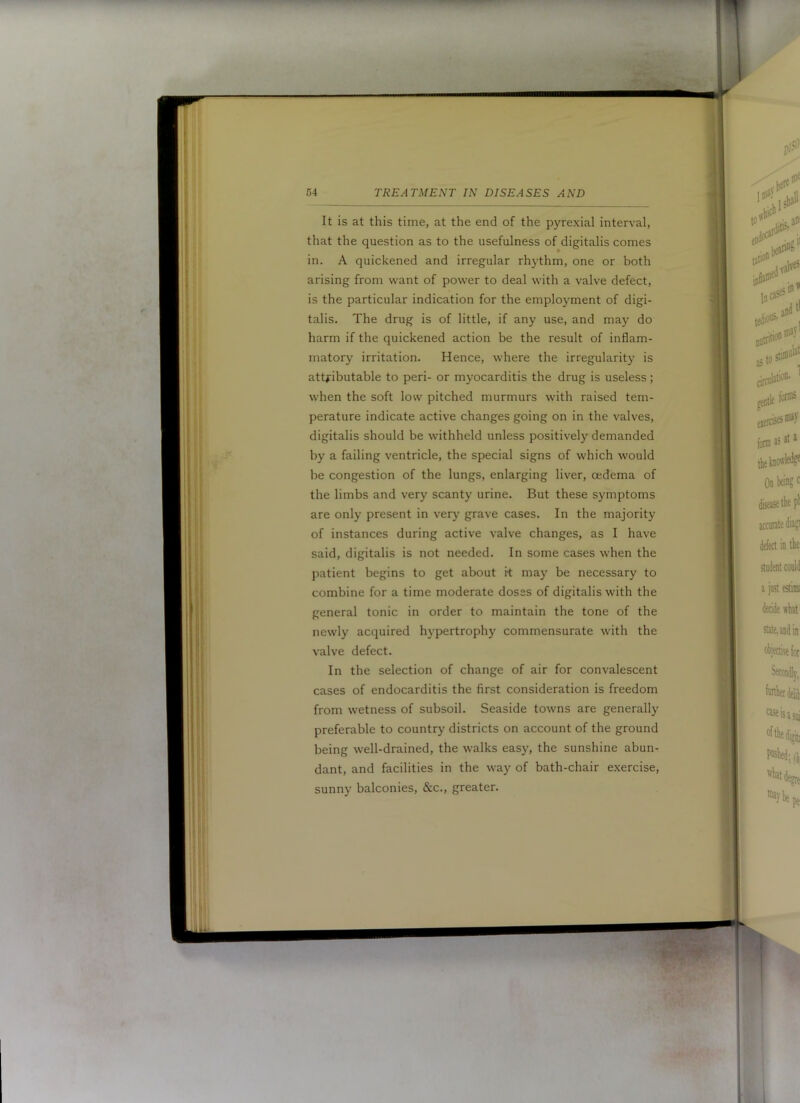 It is at this time, at the end of the pyrexial interval, that the question as to the usefulness of digitalis comes in. A quickened and irregular rhythm, one or both arising from want of power to deal with a valve defect, is the particular indication for the employment of digi- talis. The drug is of little, if any use, and may do harm if the quickened action be the result of inflam- matory irritation. Hence, where the irregularity is attHbutable to peri- or myocarditis the drug is useless; when the soft low pitched murmurs with raised tem- perature indicate active changes going on in the valves, digitalis should be withheld unless positively demanded by a failing ventricle, the special signs of which would be congestion of the lungs, enlarging liver, oedema of the limbs and very scanty urine. But these symptoms are only present in very grave cases. In the majority of instances during active valve changes, as I have said, digitalis is not needed. In some cases when the patient begins to get about k may be necessary to combine for a time moderate doses of digitalis with the general tonic in order to maintain the tone of the newly acquired hypertrophy commensurate with the valve defect. In the selection of change of air for convalescent cases of endocarditis the first consideration is freedom from wetness of subsoil. Seaside towns are generally preferable to country districts on account of the ground being well-drained, the walks easy, the sunshine abun- dant, and facilities in the way of bath-chair exercise, sunny balconies, &c., greater.