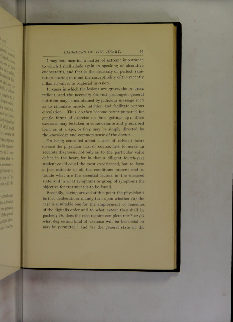 I may here mention a matter of extreme importance to which I shall allude again in speaking of ulcerative endocarditis, and that is the necessity of perfect sani- tation bearing in mind the susceptibility of the recently inflamed valves to bacterial invasion. In cases in which the lesions are grave, the progress tedious, and the necessity for rest prolonged, general nutrition maybe maintained by judicious massage such as to stimulate muscle nutrition and facilitate venous circulation. Thus do they become better prepared for gentle forms of exercise on first getting up; these exercises may be taken in some definite and prescribed form as at a spa, or they may be simply directed by the knowledge and common sense of the doctor. On being consulted about a case of valvular heait disease the physician has, of course, first to make an accurate diagnosis, not only as to the particular valve defect in the heart, for in that a diligent fourth-year student could equal the most experienced, but to form a just estimate of all the conditions present and to decide what are the essential factors in the diseased state, and in what symptoms or group of symptoms the objective for treatment is to be found. Secondly, having arrived at this point the physician’s further deliberations mainly turn upon whether (a) the case is a suitable one for the employment of remedies of the digitalis order and to what e.xtent they shall be pushed; (b) does the case require complete rest? or (c) what degree and kind of exercise will be beneficial or maybe permitted? and (d) the general state of the