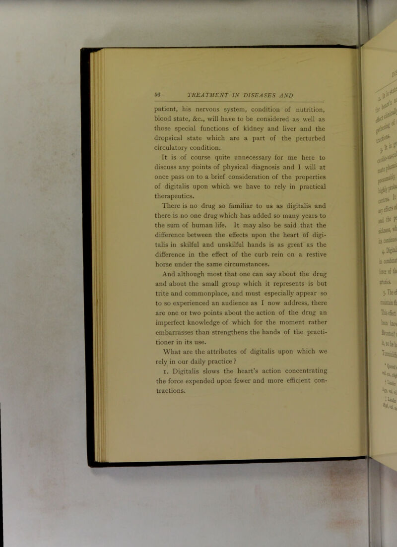 patient, his nervous system, condition of nutrition, blood state, &c., will have to be considered as well as those special functions of kidney and liver and the dropsical state which are a part of the perturbed circulatory condition. It is of course quite unnecessary for me here to discuss any points of physical diagnosis and I will at once pass on to a brief consideration of the properties of digitalis upon which we have to rely in practical therapeutics. There is no drug so familiar to us as digitalis and there is no one drug which has added so many years to the sum of human life. It may also be said that the difference between the effects upon the heart of digi- talis in skilful and unskilful hands is as great as the difference in the effect of the curb rein on a restive horse under the same circumstances. And although most that one can say about the drug and about the small group which it represents is but trite and commonplace, and must especially appear so to so experienced an audience as I now address, there are one or two points about the action of the drug an imperfect knowledge of which for the moment rather embarrasses than strengthens the hands of the practi- tioner in its use. What are the attributes of digitalis upon which we rely in our daily practice ? I. Digitalis slows the heart’s action concentrating the force expended upon fewer and more efficient con- tractions.