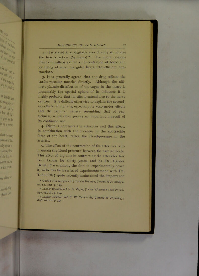 2. It is stated that digitalis also directly stimulates the heart’s action (Williams).* The more obvious effect clinically is rather a concentration of force and gathering of small, irregular beats into efficient con- tractions. 3. It is generally agreed that the drug affects the cardio-vascular muscles directly. Although the ulti- mate plasmic distribution of the vagus in the heart is presumably the special sphere of its influence it is highly probable that its effects extend also to the nerve centres. It is difficult otherwise to explain the second- ary effects of digitalis, especially its vaso-motor effects and the peculiar nausea, resembling that of sea- sickness, which often proves so important a result of its continued use. 4. Digitalis contracts the arterioles and this effect, in combination with the increase in the contractile force of the heart, raises the blood-pressure in the arteries. 5. The effect of the contraction of the arterioles is to maintain the blood-pressure between the cardiac beats. This effect of digitalis in contracting the arterioles has been known for thirty years, and as Dr. Lauder Bruntonj was among the first to experimentally prove it, so he has by a series of experiments made with Dr. TunnicliffeJ quite recently maintained the importance * Quoted with acceptance by Lauder Brunton, yournal of Physiology, vol. XX., 1896, p. 357. t Lauder Brunton and A. B. Meyer, Journal of Anatomy and Physio- logy, vol. vii., p. 134. : Lauder Brunton and F. W. Tunnicliffe, Journal of Physiolosv. 1896, vol. XX., p. 354.