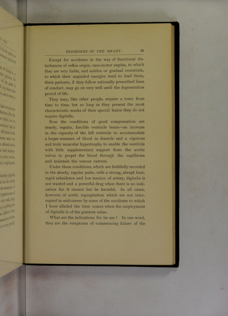 DISORDERS OF THE HEART. Except for accidents in the way of functional dis- ;; turbances of reflex origin, vaso-motor angina, to which j they are very liable, and sudden or gradual overstrain, : to which their unguided energies tend to lead them, these patients, if they follow rationally prescribed lines of conduct, may go on very well until the degeneration | period of life. ' | They may, like other people, require a tonic from j time to time, but so long as they present the most j characteristic marks of their special lesion they do not require digitalis. ■ Now the conditions of good compensation are j steady, regular, forcible ventricle beats—an increase | in the capacity of the left ventricle to accommodate j a larger measure of blood in diastole and a vigorous ! and truly muscular hypertrophy to enable the ventricle with little supplementary support from the aortic valves to propel the blood through the capillaries i’ and maintain the venous current. Under these conditions, which are faithfully recorded ’ in the steady, regular pulse, with a strong, abrupt beat. rapid subsidence and low tension of artery, digitalis is not wanted and a powerful drug when there is no indi- cation for it cannot but be harmful. In all cases, however, of aortic regurgitation which are not inter- rupted in mid-career by some of the accidents to which I have alluded the time comes when the employment of digitalis is of the greatest value. What are the indications for its use ? In one word, they are the symptoms of commencing failure of the