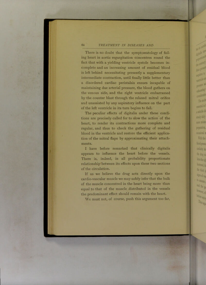 There is no doubt that the symptomatology of fail- ing heart in aortic regurgitation concentres round the fact that with a yielding ventricle systole becomes in- complete and an increasing amount of residual blood is left behind necessitating presently a supplementary intermediate contraction, until finally little better than a disordered cardiac peristalsis ensues incapable of maintaining due arterial pressure, the blood gathers on the venous side, and the right ventricle embarrassed by the counter blast through the relaxed mitral orifice and unassisted by any aspiratory influence on the part of the left ventricle in its turn begins to fail. The peculiar effects of digitalis under these condi- tions are precisely called for to slow the action of the heart, to render its contractions more complete and regular, and thus to check the gathering of residual blood in the ventricle and restore the efficient applica- tion of the mitral flaps by approximating their attach- ments. I have before remarked that clinically digitalis appears to influence the heart before the vessels. There is, indeed, in all probability proportionate relationship'between its effects upon these two sections of the circulation. If as we believe the drug acts directly upon the cardio-vascular muscle we may safely infer that the bulk of the muscle concentred in the heart being more than equal to that of the muscle distributed in the vessels the predominant effect should remain with the heart. We must not, of course, push this argument too far.