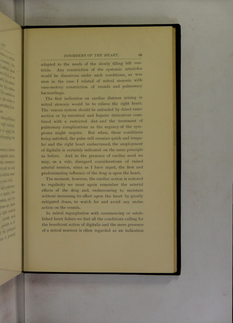 adapted to the needs of the slowly filling left ve tricle. Any constriction of the systemic arteno would be disastrous under such conditions, as v seen in the case I related of mitral stenosis w vaso-motory constriction of vessels and pulmons haemorrhage. ' The first indication on cardiac distress arising in j mitral stenosis would be to relieve the right heart. f The venous system should be unloaded by direct vene- j section or by intestinal and hepatic derivatives com- bined with a restricted diet and the treatment of pulmonary complications as the urgency of the sym- ■; ptoms might require. But when, these conditions being satisfied, the pulse still remains quick and irregu- | lar and the right heart embarrassed, the employment ft of digitalis is certainly indicated on the same principle as before. And in the presence of cardiac need we may, as a rule, disregard considerations of raised y arterial tension, since as I have urged, the first and [r| predominating influence of the drug is upon the heart. !|j The moment, however, the cardiac action is restored 'd to regularity we must again remember the arterial [S effects of the drug and, endeavouring to maintain without increasing its effect upon the heart by greatl}' || mitigated doses, to watch for and avoid any undue , |j action on the vessels. i ji In mitral regurgitation with commencing or estab- ^ lished heart failure we find all the conditions calling for | I the beneficent action of digitalis and the mere presence | j of a mitral murmur is often regarded as an indication '!
