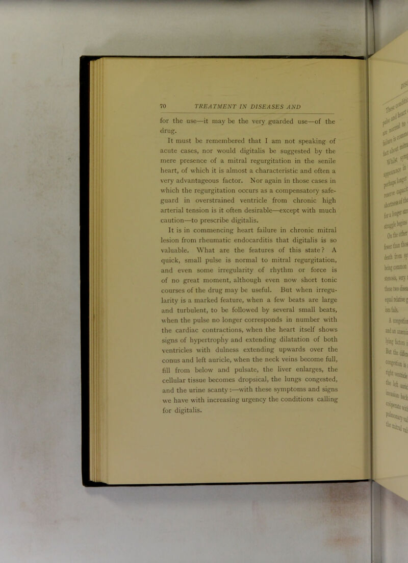 for the use—it may be the very guarded use—of the drug. It must be remembered that I am not speaking of acute cases, nor would digitalis be suggested by the mere presence of a mitral regurgitation in the senile heart, of which it is almost a characteristic and often a very advantageous factor. Nor again in those cases in which the regurgitation occurs as a compensatory safe- guard in overstrained ventricle from chronic high arterial tension is it often desirable—except with much caution—to prescribe digitalis. It is in commencing heart failure in chronic mitral lesion from rheumatic endocarditis that digitalis is so valuable. What are the features of this state ? A quick, small pulse is normal to mitral regurgitation, and even some irregularity of rhythm or force is of no great moment, although even now short tonic courses of the drug may be useful. But when irregu- larity is a marked feature, when a few beats are large and turbulent, to be followed by several small beats, when the pulse no longer corresponds in number with the cardiac contractions, when the heart itself shows signs of hypertrophy and extending dilatation of both ventricles with dulness extending upwards over the conus and left auricle, when the neck veins become full, fill from below and pulsate, the liver enlarges, the cellular tissue becomes dropsical, the lungs congested, and the urine scanty:—with these symptoms and signs we have with increasing urgency the conditions calling for digitalis. I ; ir