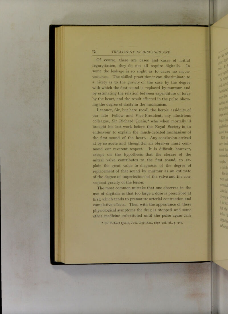 Of course, there are cases and cases of mitral regurgitation, they do not all require digitalis. In some the leakage is so slight as to cause no incon- venience. The skilled practitioner can discriminate to a nicety as to the gravity of the case by the degree with which the first sound is replaced by murmur and by estimating the relation between expenditure of force by the heart, and the result effected in the pulse show- ing the degree of waste in the mechanism. I cannot. Sir, but here recall the heroic assiduity of our late Fellow and Vice-President, my illustrious colleague. Sir Richard Quain,* who when mortallj^ ill brought his last work before the Royal Society in an endeavour to explain the much-debated mechanism of the first sound of the heart. Any conclusion arrived at by so acute and thoughtful an observer must com- mand our reverent respect. It is difficult, however, e.xcept on the hypothesis that the closure of the mitral valve contributes to the first sound, to ex- plain the great value in diagnosis of the degree of replacement of that sound by murmur as an estimate of the degree of imperfection of the valve and the con- sequent gravity of the lesion. The most common mistake that one observes in the use of digitalis is that too large a dose is prescribed at first, which tends to premature arterial contraction and cumulative effects. Then with the appearance of these physiological symptoms the drug is stopped and some other medicine substituted until the pulse again calls • Sir Richard Quain, Proc. Roy. Soc., 1897 vol. Ixi., p. 331.