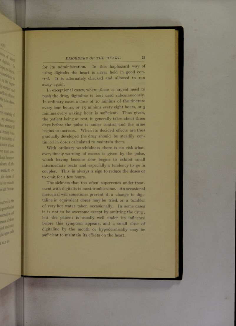 for its administration. In this haphazard way of using digitalis the heart is never held in good con- trol. It is alternately checked and allowed to run away again. In exceptional cases, where there is urgent need to push the drug, digitaline is best used subcutaneously. In ordinary cases a dose of lo minims of the tincture every four hours, or 15 minims every eight hours, or 5 minims every waking hour is sufficient. Thus given, the patient being at rest, it generally takes about three days before the pulse is under control and the urine begins to increase. When its decided effects are thus gradually developed the drug should be steadily con- tinued in doses calculated to maintain them. With ordinary watchfulness there is no risk what- ever, timely warning of excess is given by the pulse, which having become slow begins to exhibit small intermediate beats and especially a tendency to go in couples. This is always a sign to reduce the doses or to omit for a few hours. The sickness that too often supervenes under treat- ment with digitalis is most troublesome. An occasional mercurial will sometimes prevent it, a change to digi- taline in equivalent doses may be tried, or a tumbler of very hot water taken occasionally. In some cases it is not to be overcome except by omitting the drug; but the patient is usually well under its influence before this symptom appears, and a small dose of digitaline by the mouth or hypodermically may be sufficient to maintain its effects on the heart.