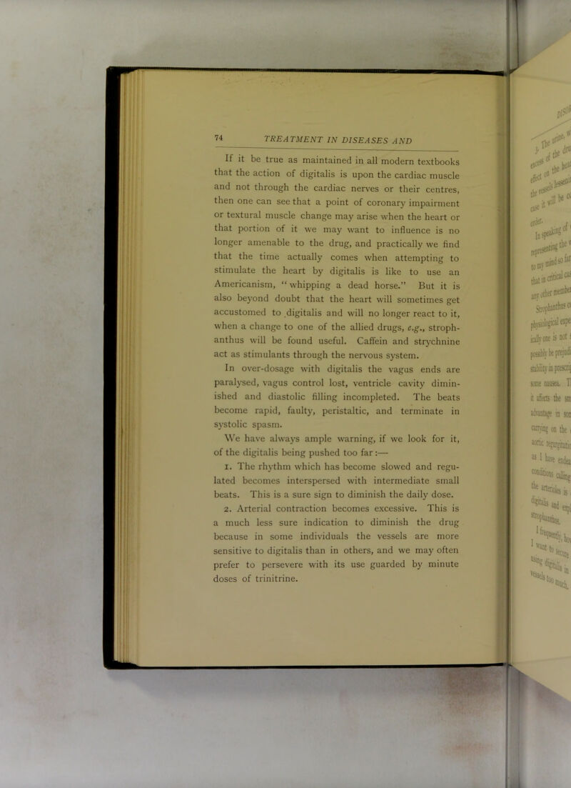 If it be true as maintained in all modern textbooks that the action of digitalis is upon the cardiac muscle and not through the cardiac nerves or their centres, then one can see that a point of coronary impairment or textural muscle change may arise when the heart or that portion of it we may want to influence is no longer amenable to the drug, and practically we find that the time actually comes when attempting to stimulate the heart by digitalis is like to use an Americanism, “ whipping a dead horse.” But it is also beyond doubt that the heart will sometimes get accustomed to digitalis and will no longer react to it, when a change to one of the allied drugs, e.g., stroph- anthus will be found useful. Caffein and strychnine act as stimulants through the nervous system. In over-dosage with digitalis the vagus ends are paralysed, vagus control lost, ventricle cavity dimin- ished and diastolic filling incompleted. The beats become rapid, faulty, peristaltic, and terminate in systolic spasm. We have always ample warning, if we look for it, of the digitalis being pushed too far :— 1. The rhythm which has become slowed and regu- lated becomes interspersed with intermediate small beats. This is a sure sign to diminish the daily dose. 2. Arterial contraction becomes excessive. This is a much less sure indication to diminish the drug because in some individuals the vessels are more sensitive to digitalis than in others, and we may often prefer to persevere with its use guarded by minute doses of trinitrine.