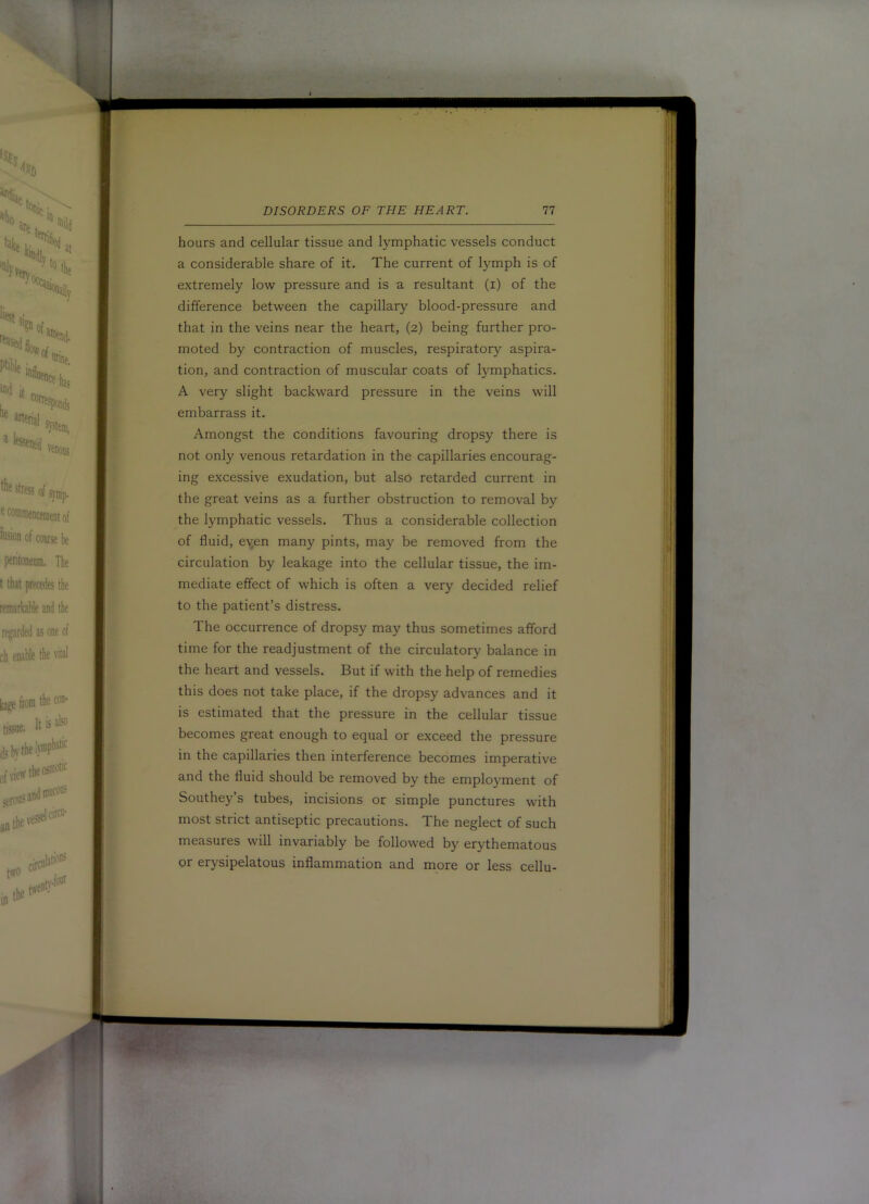 hours and cellular tissue and lymphatic vessels conduct a considerable share of it. The current of lymph is of extremely low pressure and is a resultant (i) of the difference between the capillary blood-pressure and that in the veins near the heart, (2) being further pro- moted by contraction of muscles, respiratory aspira- tion, and contraction of muscular coats of lymphatics. A very slight backward pressure in the veins will embarrass it. Amongst the conditions favouring dropsy there is not only venous retardation in the capillaries encourag- ing excessive exudation, but also retarded current in the great veins as a further obstruction to removal by the lymphatic vessels. Thus a considerable collection of fluid, eyen many pints, may be removed from the circulation by leakage into the cellular tissue, the im- mediate effect of which is often a very decided relief to the patient’s distress. The occurrence of dropsy may thus sometimes afford time for the readjustment of the circulatory balance in the heart and vessels. But if with the help of remedies this does not take place, if the dropsy advances and it is estimated that the pressure in the cellular tissue becomes great enough to equal or exceed the pressure in the capillaries then interference becomes imperative and the fluid should be removed by the employment of Southey’s tubes, incisions or simple punctures with most strict antiseptic precautions. The neglect of such measures will invariably be followed by erythematous or erysipelatous inflammation and more or less cellu-