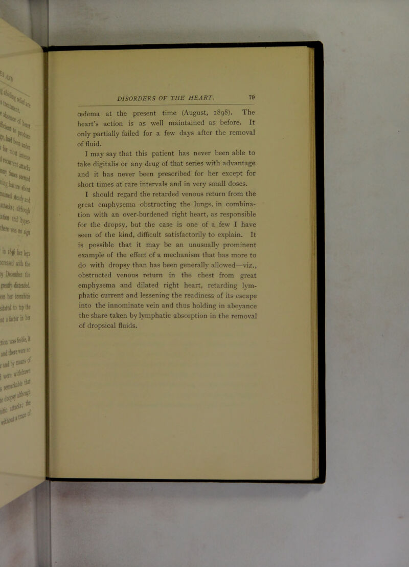 cedema at the present time (August, i8g8). The heart’s action is as well maintained as before. It only partially failed for a few days after the removal of fluid. I may say that this patient has never been able to take digitalis or any drug of that series with advantage and it has never been prescribed for her except for short times at rare intervals and in very small doses. I should regard the retarded venous return from the great emphysema obstructing the lungs, in combina- tion with an over-burdened right heart, as responsible for the dropsy, but the case is one of a few I have seen of the kind, difficult satisfactorily to explain. It is possible that it may be an unusually prominent example of the effect of a mechanism that has more to do with dropsy than has been generally allowed—viz., obstructed venous return in the chest from great emphysema and dilated right heart, retarding lym- phatic current and lessening the readiness of its escape into the innominate vein and thus holding in abeyance the share taken by lymphatic absorption in the removal of dropsical fluids. m