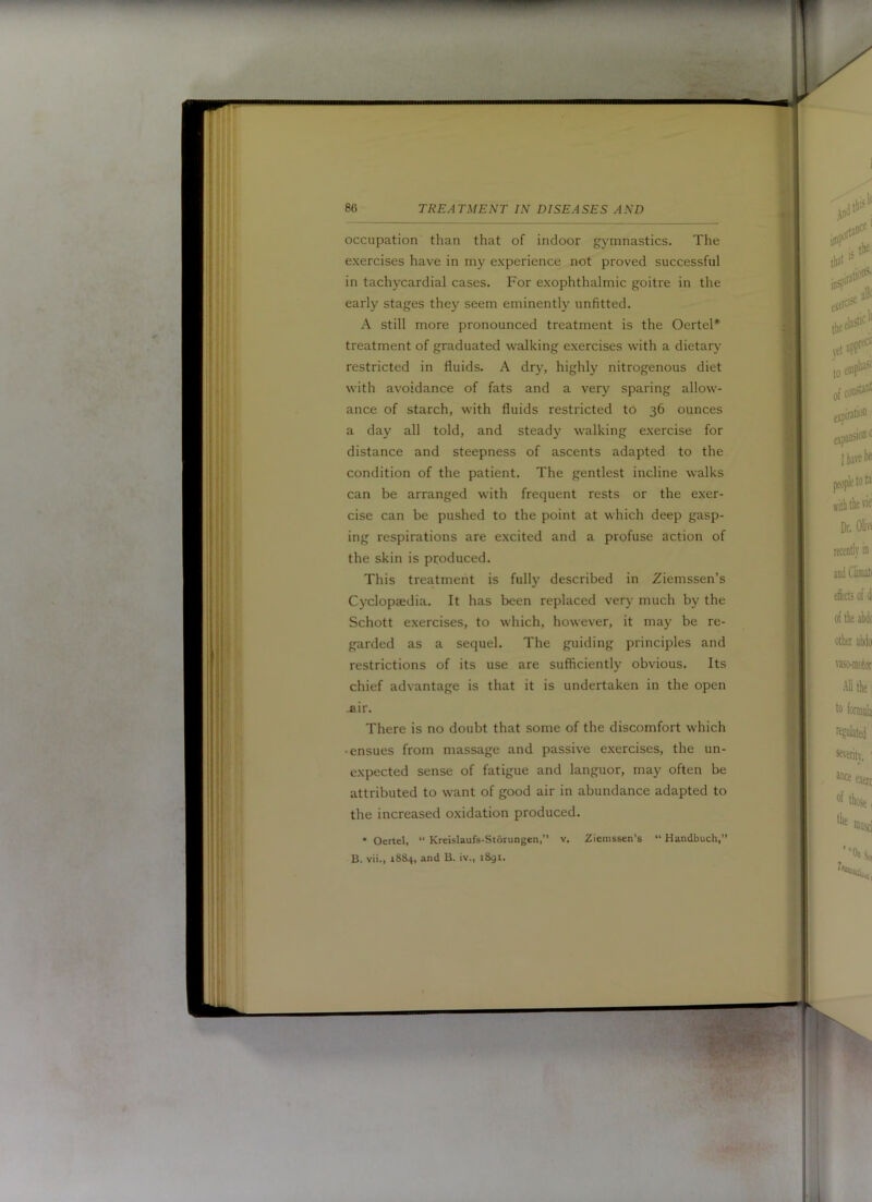 mmm 86 TREATMENT IN DISEASES AND occupation than that of indoor gymnastics. The exercises have in my experience not proved successful in tachycardial cases. For exophthalmic goitre in the early stages they seem eminently unfitted. A still more pronounced treatment is the OerteP treatment of graduated walking exercises with a dietary restricted in fluids. A dry, highly nitrogenous diet with avoidance of fats and a very sparing allow- ance of starch, with fluids restricted to 36 ounces a day all told, and steady walking exercise for distance and steepness of ascents adapted to the condition of the patient. The gentlest incline walks can be arranged with frequent rests or the exer- cise can be pushed to the point at which deep gasp- ing respirations are excited and a profuse action of the skin is produced. This treatment is fully described in Ziemssen’s Cyclopaedia. It has been replaced very much by the Schott exercises, to which, however, it may be re- garded as a sequel. The guiding principles and restrictions of its use are sufficiently obvious. Its chief advantage is that it is undertaken in the open .air. There is no doubt that some of the discomfort which •ensues from massage and passive exercises, the un- expected sense of fatigue and languor, may often be attributed to want of good air in abundance adapted to the increased oxidation produced. • Oertel, “ Kreislaufs-Storungen,’’ v. Ziemssen’s “ Handbuch, B. vii., 1884, and B. iv., 1891.