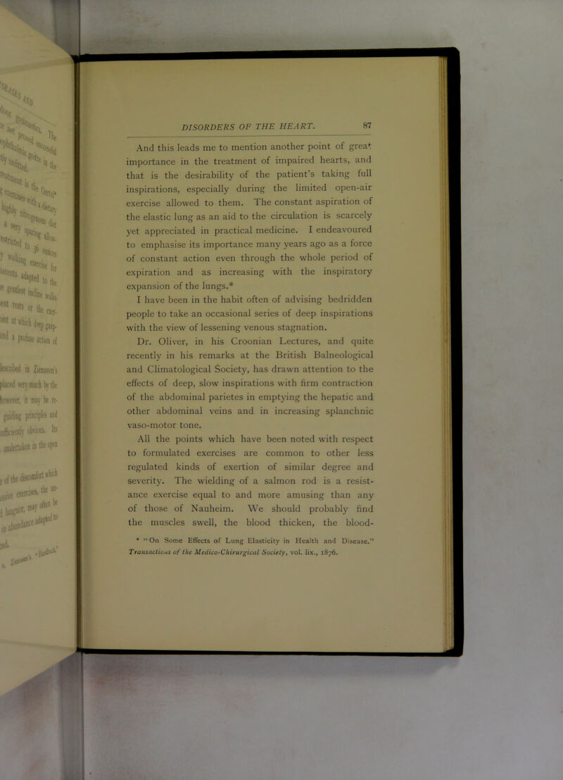 And this leads me to mention another point of great importance in the treatment of impaired hearts, and that is the desirability of the patient’s taking full inspirations, especially during the limited open-air exercise allowed to them. The constant aspiration of the elastic lung as an aid to the circulation is scarcely yet appreciated in practical medicine. I endeavoured to emphasise its importance many years ago as a force of constant action even through the whole period of expiration and as increasing with the inspiratory expansion of the lungs.* I have been in the habit often of advising bedridden people to take an occasional series of deep inspirations with the view of lessening venous stagnation. Dr. Oliver, in his Croonian Lectures, and quite recently in his remarks at the British Balneological and Climatological Society, has drawn attention to the effects of deep, slow inspirations with firm contraction of the abdominal parietes in emptying the hepatic and other abdominal veins and in increasing splanchnic vaso-motor tone. All the points which have been noted with respect to formulated exercises are common to other less regulated kinds of exertion of similar degree and severity. The wielding of a salmon rod is a resist- ance exercise equal to and more amusing than any of those of Nauheim. We should probably find the muscles swell, the blood thicken, the blood- • “ On Some Effects of Lung Elasticity in Health and Disease.” Transactious of the Medico-Chiturgical Society, vol. lix., 1876.