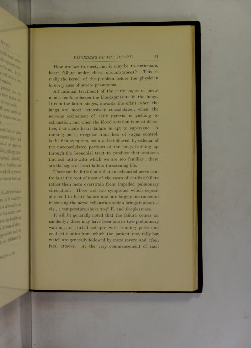 How are we to meet, and it may be to anticipate, heart failure under these circumstances ? This is really the kernel of the problem before the physician in every case of severe pneumonia. All rational treatment of the early stages of pneu- monia tends to lessen the blood-pressure in the lungs. It is in the latter stages, towards the crisis, when the lungs are most extensively consolidated, when the nervous excitement of early pyrexia is yielding to exhaustion, and when the blood aeration is most defec- tive, that acute heart failure is apt to supervene. A running pulse, irregular from loss of vagus control, is the first symptom, soon to be followed by oedema of the unconsolidated portions of the lungs frothing up through the bronchial tract to produce that ominous tracheal rattle with which we are too familiar; these are the signs of heart failure threatening life. There can be little doubt that an exhausted nerve cen- tre is at the root of most of the cases of cardiac failure rather than mere overstrain from impeded pulmonary circulation. There are two symptoms which especi- ally tend to heart failure and are largely instrumental in causing the nerve e.xhaustion w^hich brings it about— viz., a temperature above 104° F. and sleeplessness. It will be generally noted that the failure comes on suddenly; there may have been one or two preliminary w'arnings of partial collapse with running pulse and cold extremities from which the patient may rally but which are generally follow'ed by more severe and often fatal attacks. At the very commencement of such